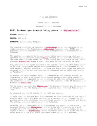 77 of 214 DOCUMENTS
Trend Capital. English
December 11, 2010 Saturday
Will Turkmen gas transit bring peace to Afghanistan?
BYLINE: Hasanov, H
LENGTH: 628 words
DATELINE: Turkmenistan, Ashgabat
The ongoing escalation of tensions in Afghanistan is serious obstacle to the
implementation of the Turkmenistan-Afghanistan-Pakistan-India (TAPI) gas
pipeline, on which Ashgabat will host the intergovernmental negotiations on
Saturday.
The project was supposed to be implemented since early nineties, when the
operator was the American company Unocal leading an international consortium.
The idea came to naught after the Taliban loudly declared itself in the transit
country- Afghanistan, where a significant part of the pipe would be laid.
But, the project was again included in the agenda, especially when India joined
it in 2008. The projects become more cost-effective with the increase of the
sale markets. However, political risks have not diminished, given the sabotage
occurred in Pakistan and the relations of Islamabad and New Delhi that are not
so "perfect".
To ensure the energy transit security, Turkmenistan has recently voiced the
initiative to adopt a UN Convention to ensure reliable and stable transit of
energy, which was supported by the structure. In addition, Ashgabat announced
its readiness to conduct peace talks under the auspices of the UN Stabilization
Mission in Afghanistan.
"It is really important for Afghanistan," UN Secretary General Ban Ki-moon said
in Ashgabat within the framework of his regional tour of Central Asia in April
2010.
He stressed that the UN stands for the TAPI gas pipeline.
"I hope that this project will also supported by other countries in the region,"
Ki-moon said. Today, his wish has acquired a certain reality. Today, the TAPI
project participant countries voice political support to the project and discuss
the intergovernmental agreement on it in Ashgabat.
Recently the U.S. Department of State expressed its support to the project. The
proposed Turkmenistan-Afghanistan-Pakistan-India (TAPI) pipeline is a good
example of how Turkmenistan's resources could benefit other countries in the
region - especially Afghanistan, Deputy Assistant Secretary of South and Central
Asian Affairs at the U.S. State Department Susan Elliott said earlier.
Page 198
 