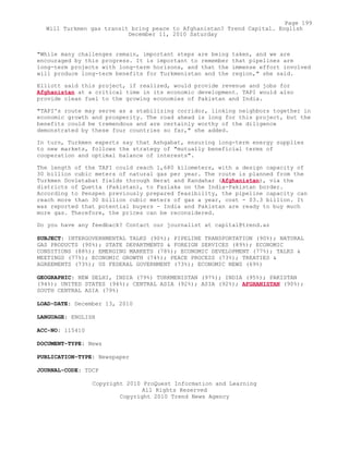"While many challenges remain, important steps are being taken, and we are
encouraged by this progress. It is important to remember that pipelines are
long-term projects with long-term horizons, and that the immense effort involved
will produce long-term benefits for Turkmenistan and the region," she said.
Elliott said this project, if realized, would provide revenue and jobs for
Afghanistan at a critical time in its economic development. TAPI would also
provide clean fuel to the growing economies of Pakistan and India.
"TAPI's route may serve as a stabilizing corridor, linking neighbors together in
economic growth and prosperity. The road ahead is long for this project, but the
benefits could be tremendous and are certainly worthy of the diligence
demonstrated by these four countries so far," she added.
In turn, Turkmen experts say that Ashgabat, ensuring long-term energy supplies
to new markets, follows the strategy of "mutually beneficial terms of
cooperation and optimal balance of interests".
The length of the TAPI could reach 1,680 kilometers, with a design capacity of
30 billion cubic meters of natural gas per year. The route is planned from the
Turkmen Dovletabat fields through Herat and Kandahar (Afghanistan), via the
districts of Quetta (Pakistan), to Fazlaka on the India-Pakistan border.
According to Penspen previously prepared feasibility, the pipeline capacity can
reach more than 30 billion cubic meters of gas a year, cost - $3.3 billion. It
was reported that potential buyers - India and Pakistan are ready to buy much
more gas. Therefore, the prices can be reconsidered.
Do you have any feedback? Contact our journalist at capital@trend.az
SUBJECT: INTERGOVERNMENTAL TALKS (90%); PIPELINE TRANSPORTATION (90%); NATURAL
GAS PRODUCTS (90%); STATE DEPARTMENTS & FOREIGN SERVICES (89%); ECONOMIC
CONDITIONS (88%); EMERGING MARKETS (78%); ECONOMIC DEVELOPMENT (77%); TALKS &
MEETINGS (77%); ECONOMIC GROWTH (74%); PEACE PROCESS (73%); TREATIES &
AGREEMENTS (73%); US FEDERAL GOVERNMENT (73%); ECONOMIC NEWS (69%)
GEOGRAPHIC: NEW DELHI, INDIA (79%) TURKMENISTAN (97%); INDIA (95%); PAKISTAN
(94%); UNITED STATES (94%); CENTRAL ASIA (92%); ASIA (92%); AFGHANISTAN (90%);
SOUTH CENTRAL ASIA (79%)
LOAD-DATE: December 13, 2010
LANGUAGE: ENGLISH
ACC-NO: 115410
DOCUMENT-TYPE: News
PUBLICATION-TYPE: Newspaper
JOURNAL-CODE: TDCP
Copyright 2010 ProQuest Information and Learning
All Rights Reserved
Copyright 2010 Trend News Agency
Page 199
Will Turkmen gas transit bring peace to Afghanistan? Trend Capital. English
December 11, 2010 Saturday
 