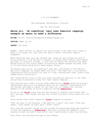 9 of 214 DOCUMENTS
The Pantagraph (Bloomington, Illinois)
May 28, 2010 Friday
Above all, 'do something' Leno uses feminist campaign
example as means to make a difference
BYLINE: By M.K. Guetersloh;mkguetersloh@pantagraph.com
SECTION: NEWS; Pg. A3
LENGTH: 452 words
NORMAL - Small efforts to improve the world around us may seem like a drop of
water in an ocean, but just like that drop of water, the effort doesn't
disappear.
Mavis Nicholson Leno said she learned that lesson as she started her work to
bring attention to the Taliban's treatment of Afghan women several years before
the Sept. 11 terrorist attacks. It also was the lesson she shared at the YWCA
McLean County's 21st annual Women of Distinction Awards banquet Thursday night
at Illinois State University's Bone Student Center.
"No matter what you do, do something," said Leno, chairwoman of the Feminist
Majority's Campaign for Afghan Women and Girls. "The idea that a tiny feminist
organization from California can take on a huge international human rights issue
seemed pretty ridiculous."
Leno recounted her story of how she joined the Feminist Majority in the 1990s
and quickly volunteered to help with their Afghan campaign.
Leno said she won a small victory after questioning a Unocal executive during a
shareholders meeting in Los Angeles about the oil company's relationship with
the Taliban and women's rights. At the time, the oil company was training
members of the Taliban to build a pipeline through Afghanistan.
No one at the Unocal event knew she was married to comedian and Tonight Show
host Jay Leno. They thought she was just another protester asking questions, she
said.
Three months after Leno's question, Unocal stopped the project.
"That was most of the progress I had made for a year," Leno said. "Like most
women, I beat myself up about what I didn't know."
Leno said she couldn't figure out how to make the mainstream media pay attention
to what was happening in Afghanistan. Then Leno realized she needed to stop
looking at what she didn't know and to start capitalizing on what she did know.
Soon after, she enlisted the help of her husband.
Page 20
 