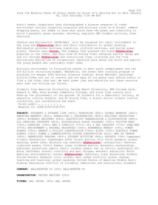 Fossil Hawks. Organizers have choreographed a diverse sequence of rowdy
non-violent actions targeting corporate and military sites on K Street. oeWere
dropping beats, not bombs to show that youth have the power and creativity to
build a peaceful green economic recovery, explains GWU student activist, Drew
Sherlock.
Chevron and Halliburton (NYSE:HAL) will be targeted for their involvement in
the Iraq and Afghanistan Wars and their contribution to global warming.
Halliburton provides military logistics, oilfield services, and builds power
plants. Chevron owns Unocal, the company that planned the trans-Afghanistan
pipeline in the 1990s. Sam Daly from DC Rising Tide: oePiping Central Asian gas
and oil through Afghanistan and controlling Iraqi oilfields are the true
motivations behind the US occupations. Resource wars abuse the earth and exploit
the young people who inevitably fight them.
Military recruitment is flourishing thanks to mass youth unemployment and the
$20 billion recruiting budget. Meanwhile, the Green Jobs training program is
pinching its meager $500 million stimulus funding. Brian Menifee: oeCollege
tuition hikes are out of control and too many of our peers cant afford school or
find a job other than war. We want green jobs and education not these resource
wars that are killing our future.
Students from American University, George Mason University, UMD College Park,
Howard U, GWU, Arne Arundel Community College, and local high schools will
make-up the groundswell of the parade. DC Students for a Democratic Society, an
education justice network, and DC Rising Tide, a direct action climate justice
collective, are coordinating the event
Filed under: , , , , , , , ,
Newstex ID: IGHH-5249-41647979
SUBJECT: STUDENTS & STUDENT LIFE (90%); TERRORISM (90%); GLOBAL WARMING (90%);
EMERGING MARKETS (89%); REBELLIONS & INSURGENCIES (89%); MILITARY RECRUITING
(89%); ECONOMIC RECOVERY (89%); ELECTRICITY TRANSMISSION & DISTRIBUTION (88%);
OIL SERVICES INDUSTRY (85%); HISTORICALLY BLACK COLLEGES (78%); TUITION FEES
(78%); LOBBYING (78%); WAR & CONFLICT (77%); OIL & GAS INDUSTRY (77%); IRAQ WAR
(77%); ENVIRONMENT & NATURAL RESOURCES (76%); RENEWABLE ENERGY (74%); POWER
PLANTS (74%); ENERGY & UTILITY CONSTRUCTION (74%); RIOTS (74%); ELECTRIC POWER
PLANTS (74%); POWER & COMMUNICATION SYSTEM CONSTRUCTION (61%); WAR ON TERROR
(90%); UNEMPLOYED PERSONS (90%); STUDENT ACTIVISM (90%); BUDGETS (78%) Campuses;
Climate Generation; Copenhagen 2009; Direct Action; Oil; Youth Leaders; global
warming; green jobs; mountain top removal; Afghanistan; caterpillar; chevron;
corporate power; fossil hawks; iraq; lockheed martin; monsanto; mountaintop;
pakistan; palestine; pepco; shell; student power; war on terror; washington DC;
Asia; GeoCodes; unrest; conflicts and war; Europe; weather; education; North
America; environmental issues; Afghanistan; Pakistan; Iraq; Palestine; Global;
United States; Denmark; civil unrest; war; armed conflict; global change;
teaching and learning; global warming; United States of America; Middle East;
Arabian Peninsula; District of Columbia; rebellions and revolutions; students
COMPANY: HALLIBURTON CO (65%) HALLIBURTON CO
ORGANIZATION: UNITED NATIONS (55%)
TICKER: HAL (NYSE) (65%) HAL (NYSE)
Page 201
Funk the Warming Takes DC Fossil Hawks by Storm It's Getting Hot In Here January
30, 2010 Saturday 7:36 PM EST
 