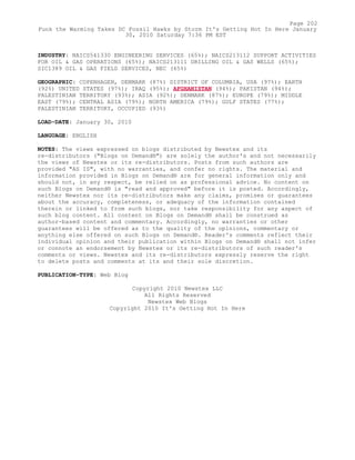 INDUSTRY: NAICS541330 ENGINEERING SERVICES (65%); NAICS213112 SUPPORT ACTIVITIES
FOR OIL & GAS OPERATIONS (65%); NAICS213111 DRILLING OIL & GAS WELLS (65%);
SIC1389 OIL & GAS FIELD SERVICES, NEC (65%)
GEOGRAPHIC: COPENHAGEN, DENMARK (87%) DISTRICT OF COLUMBIA, USA (97%); EARTH
(92%) UNITED STATES (97%); IRAQ (95%); AFGHANISTAN (94%); PAKISTAN (94%);
PALESTINIAN TERRITORY (93%); ASIA (92%); DENMARK (87%); EUROPE (79%); MIDDLE
EAST (79%); CENTRAL ASIA (79%); NORTH AMERICA (79%); GULF STATES (77%);
PALESTINIAN TERRITORY, OCCUPIED (93%)
LOAD-DATE: January 30, 2010
LANGUAGE: ENGLISH
NOTES: The views expressed on blogs distributed by Newstex and its
re-distributors ("Blogs on Demand®") are solely the author's and not necessarily
the views of Newstex or its re-distributors. Posts from such authors are
provided "AS IS", with no warranties, and confer no rights. The material and
information provided in Blogs on Demand® are for general information only and
should not, in any respect, be relied on as professional advice. No content on
such Blogs on Demand® is "read and approved" before it is posted. Accordingly,
neither Newstex nor its re-distributors make any claims, promises or guarantees
about the accuracy, completeness, or adequacy of the information contained
therein or linked to from such blogs, nor take responsibility for any aspect of
such blog content. All content on Blogs on Demand® shall be construed as
author-based content and commentary. Accordingly, no warranties or other
guarantees will be offered as to the quality of the opinions, commentary or
anything else offered on such Blogs on Demand®. Reader's comments reflect their
individual opinion and their publication within Blogs on Demand® shall not infer
or connote an endorsement by Newstex or its re-distributors of such reader's
comments or views. Newstex and its re-distributors expressly reserve the right
to delete posts and comments at its and their sole discretion.
PUBLICATION-TYPE: Web Blog
Copyright 2010 Newstex LLC
All Rights Reserved
Newstex Web Blogs
Copyright 2010 It's Getting Hot In Here
Page 202
Funk the Warming Takes DC Fossil Hawks by Storm It's Getting Hot In Here January
30, 2010 Saturday 7:36 PM EST
 
