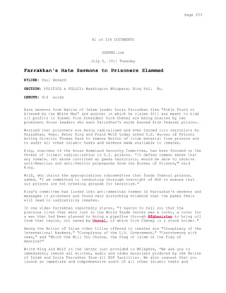81 of 214 DOCUMENTS
USNEWS.com
July 5, 2011 Tuesday
Farrakhan's Hate Sermons to Prisoners Slammed
BYLINE: Paul Bedard
SECTION: POLITICS & POLICY; Washington Whispers; Blog Vol. No.
LENGTH: 414 words
Hate sermons from Nation of Islam leader Louis Farrakhan like "Bible Truth or
Altered by the White Man" and another in which he claims 9/11 was meant to hide
oil profits to former Vice President Dick Cheney are being blasted by two
prominent House leaders who want Farrakhan's words banned from federal prisons.
Worried that prisoners are being radicalized and even turned into terrorists by
Farrakhan, Reps. Peter King and Frank Wolf today asked U.S. Bureau of Prisons
Acting Director Thomas Kane to remove Nation of Islam material from prisons and
to audit all other Islamic texts and sermons made available to inmates.
King, chairman of the House Homeland Security Committee, has been focused on the
threat of Islamic radicalization in U.S. prisons. "It defies common sense that
any inmate, let alone convicted al Qaeda terrorists, would be able to receive
anti-American and anti-Semitic propaganda from the Bureau of Prisons," said
King.
Wolf, who chairs the appropriations subcommittee that funds federal prisons,
added, "I am committed to conducting thorough oversight of BOP to ensure that
our prisons are not breeding grounds for terrorism."
King's committee has looked into anti-American themes in Farrakhan's sermons and
messages to prisoners and found very disturbing evidence that the panel feels
will lead to radicalizing inmates.
In one video Farrakhan reportedly states, "I hasten to tell you that the
precious lives that were lost in the World Trade Center was a cover, a cover for
a war that had been planned to bring a pipeline through Afghanistan to bring oil
from that region, oil owned by Unocal, of which Dick Cheney is a stock holder."
Among the Nation of Islam video titles offered to inmates are "Conspiracy of the
International Bankers," "Conspiracy of the U.S. Government," "Controversy with
Jews," and "Which One Will You Choose, the Flag of Islam or the Flag of
America?"
Write King and Wolf in the letter just provided to Whispers, "We ask you to
immediately remove all written, audio and video materials produced by the Nation
of Islam and Louis Farrakhan from all BOP facilities. We also request that you
launch an immediate and comprehensive audit of all other Islamic texts and
Page 203
 