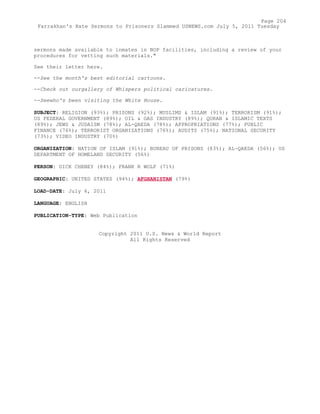 sermons made available to inmates in BOP facilities, including a review of your
procedures for vetting such materials."
See their letter here.
--See the month's best editorial cartoons.
--Check out ourgallery of Whispers political caricatures.
--Seewho's been visiting the White House.
SUBJECT: RELIGION (93%); PRISONS (92%); MUSLIMS & ISLAM (91%); TERRORISM (91%);
US FEDERAL GOVERNMENT (89%); OIL & GAS INDUSTRY (89%); QURAN & ISLAMIC TEXTS
(89%); JEWS & JUDAISM (78%); AL-QAEDA (78%); APPROPRIATIONS (77%); PUBLIC
FINANCE (76%); TERRORIST ORGANIZATIONS (76%); AUDITS (75%); NATIONAL SECURITY
(73%); VIDEO INDUSTRY (70%)
ORGANIZATION: NATION OF ISLAM (91%); BUREAU OF PRISONS (83%); AL-QAEDA (56%); US
DEPARTMENT OF HOMELAND SECURITY (56%)
PERSON: DICK CHENEY (84%); FRANK R WOLF (71%)
GEOGRAPHIC: UNITED STATES (94%); AFGHANISTAN (79%)
LOAD-DATE: July 6, 2011
LANGUAGE: ENGLISH
PUBLICATION-TYPE: Web Publication
Copyright 2011 U.S. News & World Report
All Rights Reserved
Page 204
Farrakhan's Hate Sermons to Prisoners Slammed USNEWS.com July 5, 2011 Tuesday
 