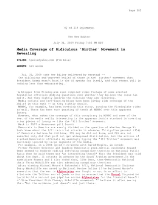 82 of 214 DOCUMENTS
The New Editor
July 31, 2009 Friday 7:02 PM EST
Media Coverage of Ridiculous 'Birther' Movement is
Revealing
BYLINE: tpelia@yahoo.com (Tom Elia)
LENGTH: 624 words
Jul. 31, 2009 (The New Editor delivered by Newstex) --
The ridiculous and unproven belief of those in the 'birther' movement that
President Obama wasn't born in the US speaks for itself, and this recent poll is
nothing less than embarrassing.
A blogger from Firedoglake even compiled video footage of some elected
Republican officials dodging questions over whether they believe the issue has
merit. And they rightly deserve the ridicule they are receiving.
Media outlets and left-leaning blogs have been giving wide coverage of the
belief in this myth -- as they rightly should.
MSNBC, for example, has been covering this story, running the Firedoglake video
as well. There has been much gnashing of teeth at MSNBC over this apparent
lunacy.
However, what makes the coverage of this conspiracy by MSNBC and some of the
rest of the media really interesting is the apparent double standard in covering
other pieces of lunacy -- like the '911 Truther' movement.
Back in 2007 a Rasmussen poll found:
Democrats in America are evenly divided on the question of whether George W.
Bush knew about the 9/11 terrorist attacks in advance. Thirty-five percent (35%)
of Democrats believe he did know, 39% say he did not know, and 26% are not
sure.Not only did that poll not get widespread distribution, but the actions of
elected Democratic officials in seemingly hyping the '911 Truther' movement was
routinely ignored by large segments of the media.
For example, in a 2004 op-ed I co-wrote with David Rogers, we noted:
Former Vermont Governor and leading Democratic presidential candidate Howard
Dean seemed to endorse radical left-wing conspiracy theories on National Public
Radio when he said there was "an interesting theory" that the President was told
about the Sept. 11 attacks in advance by the Saudi Arabian government.In the
same piece Rogers and I also noted that, like Dean, then-Democratic National
chair Terry McAuliffe was also advancing conspiracy theories:
After viewing Michael Moore's Fahrenheit 9/11, National Democratic Chairman
Terry MacAuliffe was asked by National Review Online if he believed Moore's
assertion that the war in Afghanistan was fought -- not in an effort to
eliminate the Taliban and al Qaeda -- but to assure that the Unocal Corporation
could build a natural gas pipeline across Afghanistan for the financial benefit
of Vice President Dick Cheney. McAuliffe answered, "I believe it after seeing
that."But the evidence just doesn't end just there.
Page 205
 