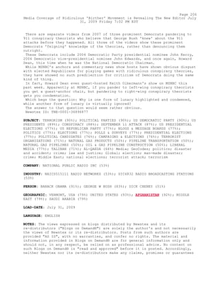 There are separate videos from 2007 of three prominent Democrats pandering to
911 conspiracy theorists who believe that George Bush 'knew' about the 911
attacks before they happened. All three of the videos show these prominent
Democrats 'feigning' knowledge of the theories, rather than denouncing them
outright.
These Democrats include 2004 Democratic Party presidential nominee John Kerry,
2004 Democratic vice-presidential nominee John Edwards, and once again, Howard
Dean, this time when he was the National Democratic Chairman.
While MSNBC's anchors and commentary news show hosts have shown obvious disgust
with elected Republicans for playing games with ridiculous conspiracy theories,
they have showed no such predilection for criticism of Democrats doing the same
kind of thing.
In fact, Howard Dean even guest-hosted Keith Olbermann's show on MSNBC this
past week. Apparently at MSNBC, if you pander to left-wing conspiracy theorists
you get a guest-anchor chair, but pandering to right-wing conspiracy theorists
gets you condemnation.
Which begs the question: Why is one form of lunacy highlighted and condemned,
while another form of lunacy is virtually ignored?
The answer to that question would seem rather obvious.
Newstex ID: TNE-0001-36896877
SUBJECT: TERRORISM (90%); POLITICAL PARTIES (90%); US DEMOCRATIC PARTY (90%); US
PRESIDENTS (89%); CONSPIRACY (88%); SEPTEMBER 11 ATTACK (87%); US PRESIDENTIAL
ELECTIONS (77%); US REPUBLICAN PARTY (77%); BLOGS & MESSAGE BOARDS (77%);
POLITICS (77%); ELECTIONS (77%); POLLS & SURVEYS (77%); PRESIDENTIAL ELECTIONS
(77%); POLITICAL CANDIDATES (76%); CAMPAIGNS & ELECTIONS (76%); TERRORIST
ORGANIZATIONS (71%); NATURAL GAS PRODUCTS (50%); PIPELINE TRANSPORTATION (50%);
NATURAL GAS PIPELINES (50%); OIL & GAS PIPELINE CONSTRUCTION (50%); LIBERAL
MEDIA (77%); TALIBAN (71%); AL-QAEDA (66%) Media; GeoCodes; politics; disaster
and accident; crime; law and justice; Global; election; man-made disaster;
crime; Middle East; national elections; terrorist attack; terrorism
COMPANY: NATIONAL PUBLIC RADIO INC (53%)
INDUSTRY: NAICS515111 RADIO NETWORKS (53%); SIC4832 RADIO BROADCASTING STATIONS
(53%)
PERSON: BARACK OBAMA (91%); GEORGE W BUSH (83%); DICK CHENEY (51%)
GEOGRAPHIC: VERMONT, USA (79%) UNITED STATES (93%); AFGHANISTAN (92%); MIDDLE
EAST (79%); SAUDI ARABIA (79%)
LOAD-DATE: July 31, 2009
LANGUAGE: ENGLISH
NOTES: The views expressed on blogs distributed by Newstex and its
re-distributors ("Blogs on Demand®") are solely the author's and not necessarily
the views of Newstex or its re-distributors. Posts from such authors are
provided "AS IS", with no warranties, and confer no rights. The material and
information provided in Blogs on Demand® are for general information only and
should not, in any respect, be relied on as professional advice. No content on
such Blogs on Demand® is "read and approved" before it is posted. Accordingly,
neither Newstex nor its re-distributors make any claims, promises or guarantees
Page 206
Media Coverage of Ridiculous 'Birther' Movement is Revealing The New Editor July
31, 2009 Friday 7:02 PM EST
 