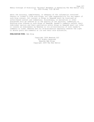 about the accuracy, completeness, or adequacy of the information contained
therein or linked to from such blogs, nor take responsibility for any aspect of
such blog content. All content on Blogs on Demand® shall be construed as
author-based content and commentary. Accordingly, no warranties or other
guarantees will be offered as to the quality of the opinions, commentary or
anything else offered on such Blogs on Demand®. Reader's comments reflect their
individual opinion and their publication within Blogs on Demand® shall not infer
or connote an endorsement by Newstex or its re-distributors of such reader's
comments or views. Newstex and its re-distributors expressly reserve the right
to delete posts and comments at its and their sole discretion.
PUBLICATION-TYPE: Web Blog
Copyright 2009 Newstex LLC
All Rights Reserved
Newstex Web Blogs
Copyright 2009 The New Editor
Page 207
Media Coverage of Ridiculous 'Birther' Movement is Revealing The New Editor July
31, 2009 Friday 7:02 PM EST
 