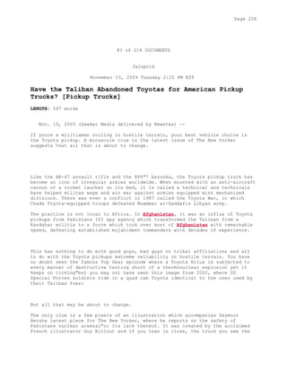 83 of 214 DOCUMENTS
Jalopnik
November 10, 2009 Tuesday 2:20 PM EST
Have the Taliban Abandoned Toyotas for American Pickup
Trucks? [Pickup Trucks]
LENGTH: 547 words
Nov. 10, 2009 (Gawker Media delivered by Newstex) --
If youre a militiaman rolling in hostile terrain, your best vehicle choice is
the Toyota pickup. A minuscule clue in the latest issue of The New Yorker
suggests that all that is about to change.
Like the AK-47 assault rifle and the RPG"7 bazooka, the Toyota pickup truck has
become an icon of irregular armies worldwide. When mounted with an anti-aircraft
cannon or a rocket laucher on its bed, it is called a technical and technicals
have helped militas wage and win war against armies equipped with mechanized
divisions. There was even a conflict in 1987 called the Toyota War, in which
Chads Toyota-equipped troops defeated Muammar al-Gaddafis Libyan army.
The practice is not local to Africa. In Afghanistan, it was an influx of Toyota
pickups from Pakistans ISI spy agency which transformed the Taliban from a
Kandahar militia to a force which took over most of Afghanistan with remarkable
speed, defeating established mujahideen commanders with decades of experience.
This has nothing to do with good guys, bad guys or tribal affiliations and all
to do with the Toyota pickups extreme reliability on hostile terrain. You have
no doubt seen the famous Top Gear episode where a Toyota Hilux is subjected to
every manner of destructive testing short of a thermonuclear explosion yet it
keeps on ticking"but you may not have seen this image from 2002, where US
Special Forces soldiers ride in a quad cab Toyota identical to the ones used by
their Taliban foes:
But all that may be about to change.
The only clue is a few pixels of an illustration which accompanies Seymour
Hershs latest piece for The New Yorker, where he reports on the safety of
Pakistans nuclear arsenal"or its lack thereof. It was created by the acclaimed
French illustrator Guy Billout and if you lean in close, the truck you see the
Page 208
 