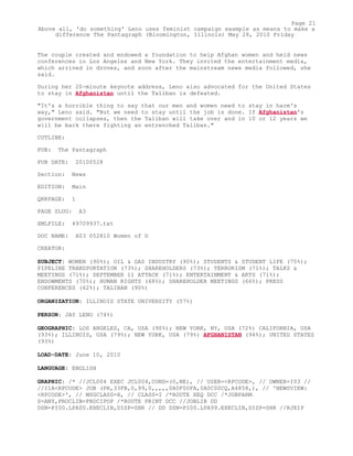 The couple created and endowed a foundation to help Afghan women and held news
conferences in Los Angeles and New York. They invited the entertainment media,
which arrived in droves, and soon after the mainstream news media followed, she
said.
During her 20-minute keynote address, Leno also advocated for the United States
to stay in Afghanistan until the Taliban is defeated.
"It's a horrible thing to say that our men and women need to stay in harm's
way," Leno said. "But we need to stay until the job is done. If Afghanistan's
government collapses, then the Taliban will take over and in 10 or 12 years we
will be back there fighting an entrenched Taliban."
CUTLINE:
PUB: The Pantagraph
PUB DATE: 20100528
Section: News
EDITION: Main
QRKPAGE: 1
PAGE SLUG: A3
XMLFILE: 49709937.txt
DOC NAME: A03 052810 Women of D
CREATOR:
SUBJECT: WOMEN (90%); OIL & GAS INDUSTRY (90%); STUDENTS & STUDENT LIFE (75%);
PIPELINE TRANSPORTATION (73%); SHAREHOLDERS (73%); TERRORISM (71%); TALKS &
MEETINGS (71%); SEPTEMBER 11 ATTACK (71%); ENTERTAINMENT & ARTS (71%);
ENDOWMENTS (70%); HUMAN RIGHTS (68%); SHAREHOLDER MEETINGS (66%); PRESS
CONFERENCES (62%); TALIBAN (90%)
ORGANIZATION: ILLINOIS STATE UNIVERSITY (57%)
PERSON: JAY LENO (74%)
GEOGRAPHIC: LOS ANGELES, CA, USA (90%); NEW YORK, NY, USA (72%) CALIFORNIA, USA
(93%); ILLINOIS, USA (79%); NEW YORK, USA (79%) AFGHANISTAN (94%); UNITED STATES
(93%)
LOAD-DATE: June 10, 2010
LANGUAGE: ENGLISH
GRAPHIC: /* //JCL004 EXEC JCL004,COND=(0,NE), // USER=<RPCODE>, // OWNER=I03 //
//I1A<RPCODE> JOB (PR,33FB,0,99,0,,,,,0A0F00FA,0A0C00CQ,A4858,), // 'NEWSVIEW:
<RPCODE>', // MSGCLASS=X, // CLASS=I /*ROUTE XEQ DCC /*JOBPARM
S=ANY,PROCLIB=PROCIPOP /*ROUTE PRINT DCC //JOBLIB DD
DSN=PI00.LPA00.EXECLIB,DISP=SHR // DD DSN=PI00.LPA99.EXECLIB,DISP=SHR //RJEIP
Page 21
Above all, 'do something' Leno uses feminist campaign example as means to make a
difference The Pantagraph (Bloomington, Illinois) May 28, 2010 Friday
 