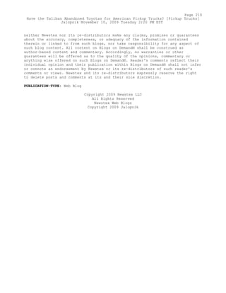 neither Newstex nor its re-distributors make any claims, promises or guarantees
about the accuracy, completeness, or adequacy of the information contained
therein or linked to from such blogs, nor take responsibility for any aspect of
such blog content. All content on Blogs on Demand® shall be construed as
author-based content and commentary. Accordingly, no warranties or other
guarantees will be offered as to the quality of the opinions, commentary or
anything else offered on such Blogs on Demand®. Reader's comments reflect their
individual opinion and their publication within Blogs on Demand® shall not infer
or connote an endorsement by Newstex or its re-distributors of such reader's
comments or views. Newstex and its re-distributors expressly reserve the right
to delete posts and comments at its and their sole discretion.
PUBLICATION-TYPE: Web Blog
Copyright 2009 Newstex LLC
All Rights Reserved
Newstex Web Blogs
Copyright 2009 Jalopnik
Page 210
Have the Taliban Abandoned Toyotas for American Pickup Trucks? [Pickup Trucks]
Jalopnik November 10, 2009 Tuesday 2:20 PM EST
 