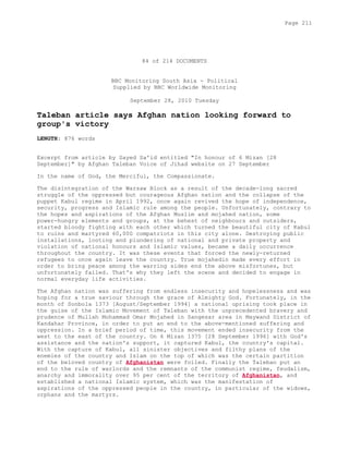 84 of 214 DOCUMENTS
BBC Monitoring South Asia - Political
Supplied by BBC Worldwide Monitoring
September 28, 2010 Tuesday
Taleban article says Afghan nation looking forward to
group's victory
LENGTH: 876 words
Excerpt from article by Sayed Sa'id entitled "In honour of 6 Mizan [28
September]" by Afghan Taleban Voice of Jihad website on 27 September
In the name of God, the Merciful, the Compassionate.
The disintegration of the Warsaw Block as a result of the decade-long sacred
struggle of the oppressed but courageous Afghan nation and the collapse of the
puppet Kabul regime in April 1992, once again revived the hope of independence,
security, progress and Islamic rule among the people. Unfortunately, contrary to
the hopes and aspirations of the Afghan Muslim and mojahed nation, some
power-hungry elements and groups, at the behest of neighbours and outsiders,
started bloody fighting with each other which turned the beautiful city of Kabul
to ruins and martyred 60,000 compatriots in this city alone. Destroying public
installations, looting and plundering of national and private property and
violation of national honours and Islamic values, became a daily occurrence
throughout the country. It was these events that forced the newly-returned
refugees to once again leave the country. True mojahedin made every effort in
order to bring peace among the warring sides end the above misfortunes, but
unfortunately failed. That's why they left the scene and decided to engage in
normal everyday life activities.
The Afghan nation was suffering from endless insecurity and hopelessness and was
hoping for a true saviour through the grace of Almighty God. Fortunately, in the
month of Sonbola 1373 [August/September 1994] a national uprising took place in
the guise of the Islamic Movement of Taleban with the unprecedented bravery and
prudence of Mullah Mohammad Omar Mojahed in Sangesar area in Maywand District of
Kandahar Province, in order to put an end to the above-mentioned suffering and
oppression. In a brief period of time, this movement ended insecurity from the
west to the east of the country. On 6 Mizan 1375 [28 September 1996] with God's
assistance and the nation's support, it captured Kabul, the country's capital.
With the capture of Kabul, all sinister objectives and filthy plans of the
enemies of the country and Islam on the top of which was the certain partition
of the beloved country of Afghanistan were foiled. Finally the Taleban put an
end to the rule of warlords and the remnants of the communist regime, feudalism,
anarchy and immorality over 95 per cent of the territory of Afghanistan, and
established a national Islamic system, which was the manifestation of
aspirations of the oppressed people in the country, in particular of the widows,
orphans and the martyrs.
Page 211
 