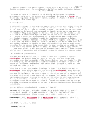 [Passages omitted: Brief description of who the Taleban are, the Taleban
government, their policy on science and technology, dealings with Unocal and
Bridas oil companies, their view of women's rights, relations with Pakistan and
the international community]
To dear Taleban:
Oh mojahed, although you are fighting against the crusader imperialism of the 21
century with empty hands, you are equipped with the sacred weapon of faith and
belief. The soul of millions of innocent martyrs, the aspirations of the widows
and orphans and in general the oppressed but heroic Afghan nation are awaiting
your victory. They beg Almighty God to shine the bright sun of Islamic law and
hoist its white banner once again on the roof of the world, because they are
still thinking about your achievements of the past golden era (protection of
territorial integrity, complete Islamic law, national sovereignty, Islamic
traditions and national honours) and desire that these happen again. However, be
careful that the enemies have put traps in the way of achieving these goals to,
God forbid, separate the nation and make them unhappy with you and your sacred
struggle. This is because they cannot tolerate your shining in the political map
of the world. You have to be careful about the dangers ahead and you have to
foil the enemy conspiracies. You have to be committed to national Islamic values
and you have to strengthen and accelerate efforts to achieve your sacred goals.
The Taleban are coming again:
From the day that America and its allies started their aggression against
Afghanistan, the Afghans have not stood silent, but have confronted the
aggression under the leadership of the Islamic Emirate from the start. Over the
past nine years, in addition to inflicting hundreds of billions of dollars of
damage on the savage imperialism, they have killed thousands of their soldiers
and have sent them to hell.
Since the start of the crusader war-mongering coalition's aggression against
Afghanistan, those who are aware of the history of Afghanistan - both domestic
and foreign - were of the opinion that the Afghan nation throughout its history
have not only protected its country from the ill intentions of the invaders but
have also contributed to the demise of the international expansionist forces and
imperialist monsters. In other words, it has the honour of defeating Genghis,
Gurgin, the British and the Russian great empires. Therefore, the American
war-mongering and dark-minded officials will under no circumstances be able to
make this courageous and pious nation captive without destroying and disgracing
themselves.
Source: Voice of Jihad website, in Pashto 27 Sep 10
SUBJECT: RELIGION (90%); MUSLIMS & ISLAM (90%); HUMAN RIGHTS (76%); PUBLIC
POLICY (71%); WOMEN (69%); WAR & CONFLICT (67%); OIL & GAS INDUSTRY (60%);
INTERNATIONAL RELATIONS (50%); SCIENCE POLICY (50%); TALIBAN (90%)
GEOGRAPHIC: KABUL, AFGHANISTAN (94%) AFGHANISTAN (96%); PAKISTAN (79%); ASIA
(79%)
LOAD-DATE: September 28, 2010
LANGUAGE: ENGLISH
Page 212
Taleban article says Afghan nation looking forward to group's victory BBC
Monitoring South Asia - PoliticalSupplied by BBC Worldwide Monitoring September
28, 2010 Tuesday
 