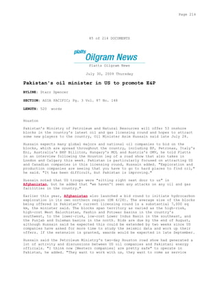 85 of 214 DOCUMENTS
Platts Oilgram News
July 30, 2009 Thursday
Pakistan's oil minister in US to promote E&P
BYLINE: Starr Spencer
SECTION: ASIA PACIFIC; Pg. 3 Vol. 87 No. 148
LENGTH: 520 words
Houston
Pakistan's Ministry of Petroleum and Natural Resources will offer 53 onshore
blocks in the country's latest oil and gas licensing round and hopes to attract
some new players to the country, Oil Minister Asim Hussain said late July 28.
Hussain expects many global majors and national oil companies to bid on the
blocks, which are spread throughout the country, including BP, Petronas, Italy's
Eni, Australia's BHP Billiton, Hungary's MOL and Austria's OMV, he told Platts
in an interview following the Houston leg of a road show that also takes in
London and Calgary this week. Pakistan is particularly focused on attracting US
and Canadian companies in this licensing round, Hussain added. "Exploration and
production companies are seeing that you have to go to hard places to find oil,"
he said. "It has been difficult, but Pakistan is improving."
Hussain noted that US troops were "sitting right next door to us" in
Afghanistan, but he added that "we haven't seen any attacks on any oil and gas
facilities in the country."
Earlier this year, Afghanistan also launched a bid round to initiate hydrocarbon
exploration in its own northern region (ON 4/28). The average size of the blocks
being offered in Pakistan's current licensing round is a substantial 7,000 sq
km, the minister said. The blocks span territory as varied as the high-risk,
high-cost West Balochistan, Pashin and Potowar basins in the country's
southwest, to the lower-risk, low-cost Lower Indus Basin in the southeast, and
the Punjab and Suleman basins in the north. Bids are due by the end of August,
although Hussain said he expected this could be extended by two weeks since US
companies have asked for more time to study the seismic data and work up their
offers. If the extension is granted, awards would be expected in late September.
Hussain said the Petroleum Ministry's two-day Houston road show had generated a
lot of activity and discussions between US oil companies and Pakistani energy
officials. "I think now [Western companies] are pretty safe" to operate in
Pakistan, he added. "They want to work with us, they want to come as service
Page 214
 