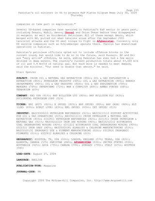 companies or take part in exploration."
Several US-based companies have operated in Pakistan's E&P sector in years past,
including Texaco, Mobil, Amoco, Unocal and Union Texas before they disappeared
in mergers, as well as Occidental Petroleum. All of these except Amoco, which
merged with BP, pulled out when tensions arose after the September 2001
terrorist attacks and the US sent troops to fight in Afghanistan. Currently only
US service companies such as Schlumberger operate there. Chevron has downstream
operations in Pakistan.
Pakistan's petroleum officials opted not to include offshore blocks in the
current round, but would like to do so in the future, said Hussain. BP and Eni
are "very active" offshore, he said, adding Pakistan has even had a few wells
drilled in deep waters. The country's current production totals about 67,000 b/d
of oil and 3.9 Bcf/d of natural gas. But much more is needed to meet demand,
said the minister. "Our need is double that amount," he said.
Starr Spencer
SUBJECT: CRUDE OIL & NATURAL GAS EXTRACTION (90%); OIL & GAS EXPLORATION &
EXTRACTION (90%); PETROLEUM PRODUCTS (90%); OIL & GAS EXTRACTION (90%); ENERGY
DEPARTMENTS (90%); OIL & GAS INDUSTRY (90%); OIL & GAS EXPLORATION (78%);
MERGERS (76%); INTERVIEWS (72%); WAR & CONFLICT (68%); ARMED FORCES (68%);
TERRORISM (67%)
COMPANY: ENI SPA (91%); BHP BILLITON LTD (90%); BHP BILLITON PLC (83%);
OCCIDENTAL PETROLEUM CORP (51%)
TICKER: ENI (BIT) (91%); E (NYSE) (91%); BHP (NYSE) (90%); BHP (ASX) (90%); BLT
(LSE) (83%); BIBLT (JSE) (83%); BBL (NYSE) (83%); OXY (NYSE) (51%)
INDUSTRY: NAICS324110 PETROLEUM REFINERIES (91%); NAICS213112 SUPPORT ACTIVITIES
FOR OIL & GAS OPERATIONS (91%); NAICS211111 CRUDE PETROLEUM & NATURAL GAS
EXTRACTION (91%); SIC2911 PETROLEUM REFINERIES (91%); SIC1311 CRUDE PETROLEUM &
NATURAL GAS (91%); NAICS212210 IRON ORE MINING (90%); NAICS212112 BITUMINOUS
COAL UNDERGROUND MINING (90%); SIC1222 BITUMINOUS COAL UNDERGROUND MINING (90%);
SIC1011 IRON ORES (90%); NAICS325181 ALKALIES & CHLORINE MANUFACTURING (51%);
NAICS325131 INORGANIC DYE & PIGMENT MANUFACTURING (51%); SIC2816 INORGANIC
PIGMENTS (51%); SIC2812 ALKALIES & CHLORINE (51%)
GEOGRAPHIC: HOUSTON, TX, USA (93%); LONDON, ENGLAND (57%) TEXAS, USA (93%);
ALBERTA, CANADA (57%) PAKISTAN (94%); AFGHANISTAN (93%); UNITED STATES (93%);
AUSTRALIA (92%); ASIA (79%); CANADA (79%); HUNGARY (79%); ITALY (67%); AUSTRIA
(58%)
LOAD-DATE: August 27, 2009
LANGUAGE: ENGLISH
PUBLICATION-TYPE: Magazine
JOURNAL-CODE: PN
Copyright 2009 The McGraw-Hill Companies, Inc. http://www.mcgrawhill.com
Page 215
Pakistan's oil minister in US to promote E&P Platts Oilgram News July 30, 2009
Thursday
 