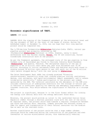 86 of 214 DOCUMENTS
DAILY the POST
December 21, 2010
Economic significance of TAPI.
LENGTH: 680 words
LAHORE: With the signing of the framework agreement at the ministerial level and
the key document of TAPI at the level of the heads of states, during the
Ashkhabad Summit on December 11, 2010, one can hope that this long awaited
project would be completed now.
The 1,700-km-long Turkmenistan-Afghanistan-Pakistan-India (TAPI), natural gas
pipeline project was primarily conceived as TAP
(Turkmenistan-Afghanistan-Pakistan) in 1990s. However, owing to major
differences with the Taliban regime, Unocal, the US led consortium, failed
toundertake construction work on the project.
As per the framework agreement, the envisaged route of the gas pipeline is from
Turkmen city of Dauletabad gas fields to Fazilaka Indiavia Herat-Kandahar
(Afghanistan) and Quetta, Pakistan. The designated capacity of the gas is
expected to be 33 billion cubic meter per year with estimated cost of $8
billion. According to initial estimates,"India and Pakistan would each stand to
receive around 38 million cubic meters of gas (42% each) out of the 90 million
cubic meters shipped daily," with the rest going to Afghanistan.
The Asian Development Bank (ADB) has already promised "financing
atechno-economic feasibility study that covered pipeline routing, preliminary
design, cost estimates, and rapid environmental impact assessment, and to assess
volume-price sensitivity." Indian participation in the project was indeed
sponsored by the ADB. The technical assistance by the designers of the ADB also
includes construction of underground reservoirs for the storage of natural gas
in Pakistan in sufficient quantity for meeting the emergency requirements of the
consumer countries. This would enhance the significance of Pakistan as a storage
spot.
The project is significant, because it is the first formal effort for linking
the energy rich Central Asia with the energy deficient South Asia.
Moreover, the project would provide an outlet to the landlocked Central Asian
Republics (CARs) through a shortest possible route with the rest of the world.
At regional level, the project would lead towards a regional integration between
the South and Central Asia. Pakistan, indeed, provides the shortest access to
CARs for export and transportation of their natural resources via the Arabian
Sea as well as the overland route.
Another significance of the project would be that a huge number ofhuman
resources would be committed during the construction of the pipeline and even
thereafter on various miscellaneous duties, thus substantially reducing
Page 217
 