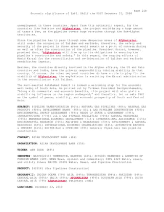 unemployment in these countries. Apart from this optimistic aspect, for the
countries like Pakistan and Afghanistan, the project would bring a huge amount
of transit fee, as the pipeline covers huge stretches through the Pak-Afghan
territories.
Since the pipeline has to pass through some dangerous areas of Afghanistan,
still under the occupation of Taliban and warlords, therefore, the safety and
security of the project in those areas would remain as a point of concern during
as well as after the construction of the pipeline. President Karzai, however,
promised that, "Afghanistan will live up to its obligations in ensuring the
pipeline's construction and safety." In this regard, the ongoing efforts of
Hamid Karzai for the reconciliation and re-integration of Taliban and warlords
needsfurther impetus.
Besides, the countries directly involved in the Afghan affairs, the US and Nato
countries and India, have the primary responsibility tobring stability in that
country. Of course, the other regional countries do have a role to play for the
stability of Afghanistan, the wayPakistan is assisting the Karzai administration
in the reconciliation with Taliban.
The much-awaited Ashkhabad Summit is indeed a welcoming step for the economic
well being of South Asia. As pointed out by Turkmen President Berdymukhamedov,
"Along with commercial and economic benefits, this project will also yield a
stabilising influence on the region andbeyond," and therefore, let us make TAPI
as the symbol of peace, stability, and economic prosperity of South and Central
Asia.
SUBJECT: PIPELINE TRANSPORTATION (91%); NATURAL GAS PIPELINES (90%); NATURAL GAS
PRODUCTS (90%); DEVELOPMENT BANKS (90%); OIL & GAS PIPELINE CONSTRUCTION (90%);
ENVIRONMENTAL IMPACT ASSESSMENT (78%); HEADS OF STATE & GOVERNMENT (78%);
INFRASTRUCTURE (77%); OIL & GAS STORAGE FACILITIES (76%); NATURAL RESOURCES
(76%); INTERNATIONAL ECONOMIC DEVELOPMENT (71%); INTERNATIONAL ASSISTANCE (71%);
ENVIRONMENTAL RESEARCH (70%); AQUIFERS & WATERSHEDS (70%); ENVIRONMENT & NATURAL
RESOURCES (65%); INTERNATIONAL ECONOMIC ORGANIZATIONS (64%); AUTOMOTIVE EXPORTS
& IMPORTS (61%); EDITORIALS & OPINIONS (59%) General; Pipelines; Gas pipeline
construction
COMPANY: ASIAN DEVELOPMENT BANK (68%)
ORGANIZATION: ASIAN DEVELOPMENT BANK (55%)
TICKER: ATB (ASX) (68%)
INDUSTRY: NAICS522110 COMMERCIAL BANKING (68%); SIC6081 BRANCHES & AGENCIES OF
FOREIGN BANKS (68%) NEWS News, opinion and commentary; SIC: 1623 Water, sewer,
and utility lines; NAICS: 23491 Water, Sewer, and Pipeline Construction
PRODUCT: 1623141 (Gas Pipelines Construction)
GEOGRAPHIC: INDIAN OCEAN (79%) ASIA (94%); TURKMENISTAN (94%); PAKISTAN (94%);
CENTRAL ASIA (93%); INDIA (93%); AFGHANISTAN (90%); SOUTHERN ASIA (79%); SOUTH
CENTRAL ASIA (79%) Afghanistan; Pakistan; India
LOAD-DATE: December 23, 2010
Page 218
Economic significance of TAPI. DAILY the POST December 21, 2010
 