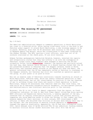 89 of 214 DOCUMENTS
The Nation (Pakistan)
June 22, 2010 Tuesday
ARTICLE: The missing FC personnel
SECTION: NATIONWIDE INTERNATIONAL NEWS
LENGTH: 709 words
By: S M Hali
The American administrations demand to commence operations in North Waziristan
has risen to a feverish pitch. After having tried every trick in the book to get
Pakistan armys support to attack North Waziristan, a new strategy appears to be
in place. Recently, more that 60 FC personnel went missing in the border areas
of Mohmand Agency and Bajaur, which was orchestrated to have been conducted by
the Afghan Taliban. The AFP, quoting a local official, said that out of 60
soldiers stationed at the check post, 34 are still missing.
Afghan Taliban spokesperson Zabihullah Mujahid, however, rejected the reports
and categorically stated that they had nothing to do with the kidnapping of
Pakistani troops since their fighters were engaged in battling the US-led
occupation forces inside Afghanistan. However, the mystery was partially solved
the next day, when General David Petraeus in a Senate hearing stated that the US
has presented evidence to Pakistan that the Haqqani network, based in North
Waziristan, had launched deadly attacks on the Bagram air base and Kabul. The
general reiterated that the US has repeatedly called on Pakistan to crackdown on
the Haqqani network, but Pakistan has still not launched an operation against
the group. So your guess is as good as mine!
Now let us examine some of Pakistans constraints towards launching an attack on
North Waziristan. Pakistan Army, which has safely conducted operations in Swat
and South Waziristan, has not yet consolidated its position in the two theatres
of war to withdraw troops from there and launch a fresh operation in North
Waziristan. Despite US assurances that Pakistan need not fear from India, the
arms build up of Pakistans erstwhile hostile neighbour, its belligerent posture
and Pakistan-centric new Cold-Start doctrine point to the contrary.
Moreover, the US is not likely to depart completely from the region, as fresh
information indicates. On June 8, New York Times report titled Raw story quoting
NATO officials and Republican Dennis Kucinich, a leading opponent of the war,
revealed that an ongoing investigation poised to prove that private security
companies are using American money to bribe the Taliban to fuel combat and thus
enhance demand for their services. In this context, NYT interviewed a NATO
official in Kabul who believed that millions of dollars were making their way to
the Taliban. But the disclosure of massive Lithium deposits in Afghanistan
changed the equation drastically. Apparently, the US had this information since
2001. David DeGraws June 19 Op-Ed entitled The US war addiction: funding enemies
to maintain trillion dollar racket discloses that until 9/11 the US oil
Page 220
 