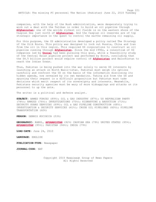 companies, with the help of the Bush administration, were desperately trying to
work out a deal with the Taliban in order to build an oil pipeline through
Afghanistan; one of the worlds richest oil fields is on the eastern shore of the
Caspian Sea just north of Afghanistan. And the Caspian oil reserves are of top
strategic importance in the quest to control the earths remaining oil supply.
For this purpose, the US administration developed a policy called The Strategy
of the Silk Route. This policy was designed to lock out Russia, China and Iran
from the oil in this region. This required US corporations to construct an oil
pipeline running through Afghanistan. Since the mid 1990s, a consortium of US
companies led by Unocal had been pursuing this goal, while a feasibility study
of the Central Asian pipeline project was performed by Enron, concluding that
the $4.5 billion project would require control of Afghanistan and Balochistan to
reach the Indian Ocean.
Thus, Pakistan is being pushed into the war solely to serve US interests by
launching an attack on North Wazir-istan. Pakistan must weigh its options
carefully and confront the US on the basis of the information disclosing its
hidden agenda, now revealed by its own mandarins. Taking aid from the US and
spurning their request is a difficult proposition but Pakistan must take
decisions which merit respect of its sovereignty and interests. Meanwhile,
Pakistans security agencies must be wary of more kidnappings and attacks on its
personnel to up the ante.
The writer is a political and defence analyst.
SUBJECT: ARMED FORCES (89%); OIL & GAS INDUSTRY (87%); US REPUBLICAN PARTY
(78%); ARMIES (76%); INVESTIGATIONS (75%); KIDNAPPING & ABDUCTION (71%);
SECURITY GUARD SERVICES (69%); OIL & GAS PIPELINE CONSTRUCTION (68%);
INVESTIGATION & SECURITY SERVICES (61%); CRUDE OIL PIPELINES (60%); PIPELINE
TRANSPORTATION (60%)
PERSON: DENNIS KUCINICH (53%)
GEOGRAPHIC: KABUL, AFGHANISTAN (92%) CASPIAN SEA (79%) UNITED STATES (95%);
AFGHANISTAN (95%); PAKISTAN (94%); INDIA (79%)
LOAD-DATE: June 24, 2010
LANGUAGE: ENGLISH
PUBLICATION-TYPE: Newspaper
JOURNAL-CODE: NAT
Copyright 2010 Nawaiwaqt Group of News Papers
All Rights Reserved
Page 221
ARTICLE: The missing FC personnel The Nation (Pakistan) June 22, 2010 Tuesday
 