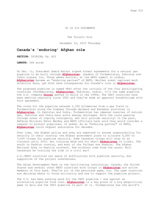 92 of 214 DOCUMENTS
The Toronto Star
December 23, 2010 Thursday
Canada's 'enduring' Afghan role
SECTION: OPINION; Pg. A23
LENGTH: 644 words
On Dec. 11, President Hamid Karzai signed formal agreements for a natural gas
pipeline to be built through Afghanistan. Leaders of Turkmenistan, Pakistan and
India signed, too. Three weeks earlier, at the NATO summit in Lisbon,
Afghanistan became an "enduring partner" of NATO. Neither event captured much
attention here, yet both have consequences for Canada's role in Afghanistan.
The proposed pipeline is named TAPI after the initials of the four participating
countries (Turkmenistan, Afghanistan, Pakistan, India). It's the same pipeline
the U.S. company Unocal wanted to build in the 1990s. The TAPI countries have
been meeting regularly since 2002 and they've made an apparent breakthrough with
this agreement.
The route for the pipeline extends 1,700 kilometres from a gas field in
Turkmenistan along the highway through Helmand and Kandahar provinces in
Afghanistan, to Pakistan and India. Turkmenistan has immense reserves of natural
gas. Pakistan and India have acute energy shortages. With the route passing
through areas of ongoing insurgency, who will provide security? In the past,
Defence Minister Peter MacKay and NATO officials have said they would consider a
request to protect pipelines, if asked. As an "enduring partner" of NATO,
Afghanistan could request assistance for decades.
Over time, the Afghan police and army are expected to assume responsibility for
security in their country; the Afghan government plans to allocate 5,000 to
7,000 troops for pipeline security. Some Canadian troops will stay on as
trainers until 2014. But training whom and for what? Afghanistan is tribal. The
south is Pashtun country, and most of the Taliban are Pashtun. The Afghan
National Army is heavily northern. Few soldiers come from the south. Will
Canadians be training one side in a civil war?
U.S./NATO countries are aware of difficulties with pipeline security, but
supportive of the project nonetheless.
The Asian Development Bank is the facilitating institution. Canada, the United
States and several other NATO countries with troops in Afghanistan are active
members of this bank. They're all in the petroleum game, too. The same countries
are deciding where to focus militarily and how to support the pipeline project.
The U.S. has been pushing hard for the TAPI pipeline - and against an
alternative pipeline from Iran. Afghanistan is a key piece of a big geopolitical
game in Asia and the TAPI pipeline is part of it. Turkmenistan has the world's
Page 222
 