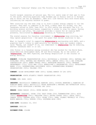 fourth largest reserves of natural gas. The U.S. wants some of that gas to flow
to the south. Existing pipelines take Turkmen gas to Russia (and on to Europe)
and to China (as far as Shanghai). TAPI will link Central Asia with South Asia,
influencing the regional balance of power.
TAPI countries say the next step is to find a global energy company to run the
project. They want to complete it by 2014, a magic date for Ottawa, too. But
Canadians relied on 2009, then 2011. Is 2014 really the end-date? The U.S. is
building several military bases, suggesting it plans to stay for years. During
construction and after, the pipeline provides a reason for an ongoing NATO
presence, facilitated by Afghanistan becoming an "enduring partner."
The stated reasons for Canadian involvement in Afghanistan keep evolving, but
they ignore geopolitics - the quest for power that drives countries to war.
What is Canada's role? In supporting Afghanistan's partnership with NATO, and a
pipeline that's likely to need security for decades, have our leaders simply
said: "Ready, aye ready?" If so, our commitment to Afghanistan may be enduring,
whether Canadians want it or not.
John Foster is a Canadian energy economist who has worked for the World Bank,
Inter-American Development Bank, BP and Petro-Canada. He is the author of
"Afghanistan, the TAPI Pipeline, and Energy Geopolitics" in the Journal of
Energy Security.
SUBJECT: PIPELINE TRANSPORTATION (91%); EDITORIALS & OPINIONS (90%); NATURAL GAS
PIPELINES (90%); NATURAL GAS PRODUCTS (90%); ARMIES (90%); OIL & GAS PIPELINE
CONSTRUCTION (90%); ARMED FORCES (89%); PETROLEUM PRODUCTS (78%); DEFENSE
DEPARTMENTS (77%); CIVIL WAR (72%); REBELLIONS & INSURGENCIES (72%); DEVELOPMENT
BANKS (71%); INTERNATIONAL ASSISTANCE (66%); INTERNATIONAL ECONOMIC
ORGANIZATIONS (50%); TALIBAN (78%)
COMPANY: ASIAN DEVELOPMENT BANK (64%); GLOBAL ENERGY CO LTD (60%)
ORGANIZATION: NORTH ATLANTIC TREATY ORGANIZATION (94%)
TICKER: ATB (ASX) (64%)
INDUSTRY: NAICS522110 COMMERCIAL BANKING (64%); SIC6081 BRANCHES & AGENCIES OF
FOREIGN BANKS (64%); NAICS211111 CRUDE PETROLEUM & NATURAL GAS EXTRACTION (60%);
SIC1311 CRUDE PETROLEUM & NATURAL GAS (60%)
PERSON: HAMAD KARZAI (91%); PETER MACKAY (55%)
GEOGRAPHIC: SHANGHAI, CHINA (79%) EAST CHINA (75%) TURKMENISTAN (95%); ASIA
(94%); AFGHANISTAN (94%); PAKISTAN (94%); UNITED STATES (94%); INDIA (94%);
CANADA (92%); CENTRAL ASIA (79%); CHINA (79%); IRAN, ISLAMIC REPUBLIC OF (79%);
NORTH AMERICA (79%); EUROPE (79%); SOUTHERN ASIA (58%)
LOAD-DATE: December 23, 2010
LANGUAGE: ENGLISH
DOCUMENT-TYPE: COLUMN
Page 223
Canada's 'enduring' Afghan role The Toronto Star December 23, 2010 Thursday
 