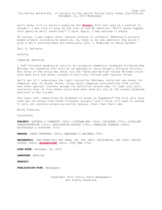 don't know, it's to build a pipeline for Unocal; 9/11 was used as a pretext to
invade.) I was told to stay on the line to ask my question. "Ain't gonna happen,
this question won't reach him," I said. Again, I was assured it would.
Of course, I was right; after several minutes of softball, McNerney's Q-and-A
ended without including my question. So, here is my new question: why would I
give a rat's you-know-what who eventually wins -- McNerney or David Harmer?
Carl H. Dellanno
Lathrop
Campaign spending
I JUST finished reading an article by columnist Tammerlin Drummond vilifying Meg
Whitman for spending $141 million as apposed to Jerry Brown's $20-plus million.
The focus of the story was about all the "good and worthy" things Whitman could
have done with the money instead of political "attack ads" against Brown.
Let's see if I understand the logic correctly; Whitman, using her own money for
campaign ads, is wrong. Brown, using major campaign contributions from unions
and other special interest groups for political attack ads, is right and just?
Certainly none of this money could have been used for any of the causes Drummond
mentions in her column?
One topic left unmentioned by Drummond is known as "payback." The bill will soon
come due for Brown from these "interest groups," and I think it's safe to assume
it will not revolve around any worthy causes, other than their own.
Mitch Fidziura
Pleasanton
SUBJECT: LETTERS & COMMENTS (93%); VIETNAM WAR (76%); CHILDREN (75%); PIPELINE
TRANSPORTATION (71%); LEGISLATIVE BODIES (70%); CAMPAIGN FINANCE (64%);
EDITORIALS & OPINIONS (51%)
PERSON: JERRY MCNERNEY (84%); MARGARET C WHITMAN (50%)
GEOGRAPHIC: SAN FRANCISCO BAY AREA, CA, USA (88%) CALIFORNIA, USA (88%) UNITED
STATES (88%); AFGHANISTAN (86%); VIET NAM (72%)
LOAD-DATE: November 10, 2010
LANGUAGE: ENGLISH
GRAPHIC:
PUBLICATION-TYPE: Newspaper
Copyright 2010 Contra Costa Newspapers
All Rights Reserved
Page 226
Tri-Valley Herald Nov. 10 Letters to the editor Contra Costa Times (California)
November 10, 2010 Wednesday
 