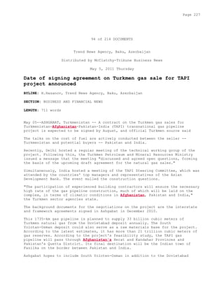 94 of 214 DOCUMENTS
Trend News Agency, Baku, Azerbaijan
Distributed by McClatchy-Tribune Business News
May 5, 2011 Thursday
Date of signing agreement on Turkmen gas sale for TAPI
project announced
BYLINE: H.Hasanov, Trend News Agency, Baku, Azerbaijan
SECTION: BUSINESS AND FINANCIAL NEWS
LENGTH: 711 words
May 05--ASHGABAT, Turkmenistan -- A contract on the Turkmen gas sales for
Turkmenistan-Afghanistan-Pakistan-India (TAPI) transnational gas pipeline
project is expected to be signed by August, and official Turkmen source said
The talks on the cost of fuel are actively conducted between the seller --
Turkmenistan and potential buyers -- Pakistan and India.
Recently, Delhi hosted a regular meeting of the technical working group of the
project. Following this, the Turkmen Petroleum and Mineral Resources Ministry
issued a message that the meeting "discussed and agreed open questions, forming
the basis of the upcoming draft agreement for the natural gas sales."
Simultaneously, India hosted a meeting of the TAPI Steering Committee, which was
attended by the countries' top managers and representatives of the Asian
Development Bank. The event mulled the construction questions.
"The participation of experienced building contractors will ensure the necessary
high rate of the gas pipeline construction, much of which will be laid on the
complex, in terms of climatic conditions in Afghanistan, Pakistan and India,"
the Turkmen sector agencies state.
The background documents for the negotiations on the project are the interstate
and framework agreements signed in Ashgabat in December 2010.
This 1735-km gas pipeline is planned to supply 33 billion cubic meters of
Turkmen natural gas from the Dovletabad deposit annually. The South
Yolotan-Osman deposit could also serve as a raw materials base for the project.
According to the latest estimates, it has more than 21 trillion cubic meters of
gas reserves. According to the project's feasibility study, the TAPI gas
pipeline will pass through Afghanistan's Herat and Kandahar Provinces and
Pakistan's Quetta District. Its final destination will be the Indian town of
Fazilka on the border between Pakistan and India.
Ashgabat hopes to include South Yoloten-Osman in addition to the Dovletabad
Page 227
 