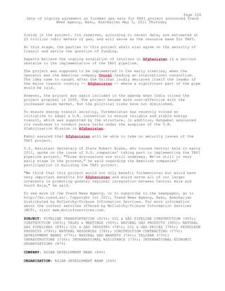 fields in the project. Its reserves, according to recent data, are estimated at
21 trillion cubic meters of gas, and will serve as the resource base for TAPI.
At this stage, the parties to this project shall also agree on the security of
transit and settle the question of funding.
Experts believe the ongoing escalation of tensions in Afghanistan is a serious
obstacle to the implementation of the TAPI pipeline.
The project was supposed to be implemented in the early nineties, when the
operator was the American company Unocal leading an international consortium.
The idea came to naught after the Taliban loudly declared itself the leader of
the major transit country -- Afghanistan -- where a significant part of the pipe
would be laid.
However, the project was again included in the agenda when India joined the
project proposal in 2008. The project became more cost-effective with the
increased sales market. But the political risks have not diminished.
To ensure energy transit security, Turkmenistan has recently voiced an
initiative to adopt a U.N. convention to ensure reliable and stable energy
transit, which was supported by the structure. In addition, Ashgabat announced
its readiness to conduct peace talks under the auspices of the U.N.
Stabilization Mission in Afghanistan.
Kabul assured that Afghanistan will be able to take on security issues of the
TAPI project.
U.S. Assistant Secretary of State Robert Blake, who toured Central Asia in early
2011, spoke on the issue of U.S. companies' taking part in implementing the TAPI
pipeline project. "Those discussions are still underway. We're still in very
early stage in the process," he said regarding the American companies'
participation in building the TAPI project.
"We think that this project would not only benefit Turkmenistan but would have
very important benefits for Afghanistan and would serve all of our larger
interests in promoting greater regional integration between Central Asia and
South Asia," he said.
To see more of the Trend News Agency, or to subscribe to the newspaper, go to
http://en.trend.az/. Copyright (c) 2011, Trend News Agency, Baku, Azerbaijan
Distributed by McClatchy-Tribune Information Services. For more information
about the content services offered by McClatchy-Tribune Information Services
(MCT), visit www.mctinfoservices.com.
SUBJECT: PIPELINE TRANSPORTATION (91%); OIL & GAS PIPELINE CONSTRUCTION (90%);
CONSTRUCTION (90%); TALKS & MEETINGS (90%); NATURAL GAS PRODUCTS (90%); NATURAL
GAS PIPELINES (89%); OIL & GAS INDUSTRY (78%); OIL & GAS PRICES (78%); PETROLEUM
PRODUCTS (78%); NATURAL RESOURCES (78%); CONSTRUCTION CONTRACTING (77%);
DEVELOPMENT BANKS (77%); NATURAL GAS MARKETS (74%); TALIBAN (73%);
INFRASTRUCTURE (73%); INTERNATIONAL ASSISTANCE (73%); INTERNATIONAL ECONOMIC
ORGANIZATIONS (67%)
COMPANY: ASIAN DEVELOPMENT BANK (69%)
ORGANIZATION: ASIAN DEVELOPMENT BANK (56%)
Page 228
Date of signing agreement on Turkmen gas sale for TAPI project announced Trend
News Agency, Baku, Azerbaijan May 5, 2011 Thursday
 