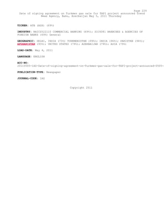 TICKER: ATB (ASX) (69%)
INDUSTRY: NAICS522110 COMMERCIAL BANKING (69%); SIC6081 BRANCHES & AGENCIES OF
FOREIGN BANKS (69%) General
GEOGRAPHIC: DELHI, INDIA (73%) TURKMENISTAN (99%); INDIA (96%); PAKISTAN (94%);
AFGHANISTAN (93%); UNITED STATES (79%); AZERBAIJAN (79%); ASIA (79%)
LOAD-DATE: May 4, 2011
LANGUAGE: ENGLISH
ACC-NO:
20110505-1AZ-Date-of-signing-agreement-on-Turkmen-gas-sale-for-TAPI-project-announced-0505-2
PUBLICATION-TYPE: Newspaper
JOURNAL-CODE: 1AZ
Copyright 2011
Page 229
Date of signing agreement on Turkmen gas sale for TAPI project announced Trend
News Agency, Baku, Azerbaijan May 5, 2011 Thursday
 