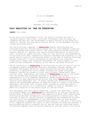 10 of 214 DOCUMENTS
Business Recorder
September 11, 2010 Saturday
UGLY REALITIES OF 'WAR ON TERRORISM'
LENGTH: 3193 words
On the eve of 9th anniversary of 9/11, the world is turning into hub of
religious bigotry, hate crimes, terrorism, intolerance, mass killings, war
tragedies and what not. The announcement of public burning of holy Quran by a
church in Florida (The Dove World Outreach Centre) on 9th September 2010 has
created world-wide uproar.
The top US military commander in Afghanistan General David Petraeus has
criticised plans by a Florida church saying that "it could endanger troops and
it could endanger the overall effort". The announcement by Florida Church and
reaction against it - Muslims just cannot tolerate desecration of their holy
book - is bound to create more hate crimes all over the world. The perpetuation
of terrorism since 2001, coupled with religious extremism and militancy, is now
posing serious threat to international peace. In the name of fighting terrorism,
certain forces are, in fact, colonising oil and mineral rich countries,
conspiring to topple some "unwanted" governments and lending support to drug
trade and mass acceptance of fascism in the name of reforming the world.
The US intervention in Afghanistan is as disastrous as were its earlier actions
in Cambodia, Angola, Mozambique, Ethiopia, Nicaragua, Grenada, Panama, and
elsewhere. The purpose behind all these interventions has been the same:
prevention of egalitarian social change, bringing into power retrograde
elements, leaving the economy in ruins, and pitilessly laying waste, many
innocent lives. Purportedly, the invasion of Afghanistan was due to the reason
that the Taliban were providing sanctuary to al Qaeda, who claimed
responsibility of 9/11 shameless aggression. Nobody raised the question as to
why Clinton or Bush administrations did not ever place Afghanistan on the
official State Department list of states charged with sponsoring terrorism,
despite the acknowledged presence of Osama bin Laden as a guest of the Taliban
government. Obviously, such a "rogue state" designation would have made it
impossible for any US oil or construction company to enter an agreement with
Kabul for a pipeline to the Central Asian oil and gas fields.
Very few people know that really compelling - though less advertised - reason
for plunging deeper into Afghanistan was ownership of oil and gas reserves of
Central Asia. A decade before 9/11, Time magazine (18 March 1991) reported that
US policy elites were contemplating a military presence in Central Asia. The
discovery of vast oil and gas reserves in Kazakhstan and Turkmenistan provided
the lure, while the dismemberment of the USSR removed the one major barrier
against pursuing an aggressive interventionist policy in that part of the world.
US oil companies acquired the rights to some 75 percent of these new reserves. A
major problem was how to transport the oil and gas from the landlocked region.
US officials opposed using the Russian pipeline or the most direct route across
Page 23
 