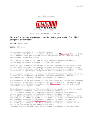 95 of 214 DOCUMENTS
Trend Oil & Gas - Azerbaijan
May 4, 2011 Wednesday 7:20 PM GMT +4
Date of signing agreement on Turkmen gas sale for TAPI
project announced
SECTION: ENERGY NEWS
LENGTH: 657 words
Turkmenistan, Ashgabat, May 4 / Trend H.Hasanov /
A contract on the Turkmen gas sales for Turkmenistan-Afghanistan-Pakistan-India
(TAPI) transnational gas pipeline project is expected to be signed by August,
and official Turkmen source said
The talks on the cost of fuel are actively conducted between the seller -
Turkmenistan and potential buyers - Pakistan and India.
Recently, Delhi hosted a regular meeting of the technical working group of the
project. Following this, the Turkmen Petroleum and Mineral Resources Ministry
issued a message that the meeting "discussed and agreed open questions, forming
the basis of the upcoming draft agreement for the natural gas sales."
Simultaneously, India hosted a meeting of the TAPI Steering Committee, which was
attended by the countries' top managers and representatives of the Asian
Development Bank. The event mulled the construction questions.
"The participation of experienced building contractors will ensure the necessary
high rate of the gas pipeline construction, much of which will be laid on the
complex, in terms of climatic conditions in Afghanistan, Pakistan and India,"
the Turkmen sector agencies state.
The background documents for the negotiations on the project are the interstate
and framework agreements signed in Ashgabat in December 2010.
This 1735-km gas pipeline is planned to supply 33 billion cubic meters of
Turkmen natural gas from the Dovletabad deposit annually. The South
Yolotan-Osman deposit could also serve as a raw materials base for the project.
According to the latest estimates, it has more than 21 trillion cubic meters of
gas reserves. According to the project's feasibility study, the TAPI gas
pipeline will pass through Afghanistan's Herat and Kandahar Provinces and
Pakistan's Quetta District. Its final destination will be the Indian town of
Fazilka on the border between Pakistan and India.
Ashgabat hopes to include South Yoloten-Osman in addition to the Dovletabad
Page 230
 