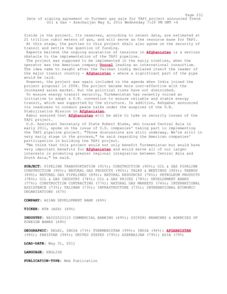 fields in the project. Its reserves, according to recent data, are estimated at
21 trillion cubic meters of gas, and will serve as the resource base for TAPI.
At this stage, the parties to this project shall also agree on the security of
transit and settle the question of funding.
Experts believe the ongoing escalation of tensions in Afghanistan is a serious
obstacle to the implementation of the TAPI pipeline.
The project was supposed to be implemented in the early nineties, when the
operator was the American company Unocal leading an international consortium.
The idea came to naught after the Taliban loudly declared itself the leader of
the major transit country - Afghanistan - where a significant part of the pipe
would be laid.
However, the project was again included in the agenda when India joined the
project proposal in 2008. The project became more cost-effective with the
increased sales market. But the political risks have not diminished.
To ensure energy transit security, Turkmenistan has recently voiced an
initiative to adopt a U.N. convention to ensure reliable and stable energy
transit, which was supported by the structure. In addition, Ashgabat announced
its readiness to conduct peace talks under the auspices of the U.N.
Stabilization Mission in Afghanistan.
Kabul assured that Afghanistan will be able to take on security issues of the
TAPI project.
U.S. Assistant Secretary of State Robert Blake, who toured Central Asia in
early 2011, spoke on the issue of U.S. companies' taking part in implementing
the TAPI pipeline project. "Those discussions are still underway. We're still in
very early stage in the process," he said regarding the American companies'
participation in building the TAPI project.
"We think that this project would not only benefit Turkmenistan but would have
very important benefits for Afghanistan and would serve all of our larger
interests in promoting greater regional integration between Central Asia and
South Asia," he said.
SUBJECT: PIPELINE TRANSPORTATION (91%); CONSTRUCTION (90%); OIL & GAS PIPELINE
CONSTRUCTION (90%); NATURAL GAS PRODUCTS (90%); TALKS & MEETINGS (90%); TRENDS
(89%); NATURAL GAS PIPELINES (89%); NATURAL RESOURCES (78%); PETROLEUM PRODUCTS
(78%); OIL & GAS INDUSTRY (78%); OIL & GAS PRICES (78%); DEVELOPMENT BANKS
(77%); CONSTRUCTION CONTRACTING (77%); NATURAL GAS MARKETS (74%); INTERNATIONAL
ASSISTANCE (73%); TALIBAN (73%); INFRASTRUCTURE (73%); INTERNATIONAL ECONOMIC
ORGANIZATIONS (67%)
COMPANY: ASIAN DEVELOPMENT BANK (69%)
TICKER: ATB (ASX) (69%)
INDUSTRY: NAICS522110 COMMERCIAL BANKING (69%); SIC6081 BRANCHES & AGENCIES OF
FOREIGN BANKS (69%)
GEOGRAPHIC: DELHI, INDIA (73%) TURKMENISTAN (99%); INDIA (96%); AFGHANISTAN
(94%); PAKISTAN (94%); UNITED STATES (79%); AZERBAIJAN (79%); ASIA (79%)
LOAD-DATE: May 31, 2011
LANGUAGE: ENGLISH
PUBLICATION-TYPE: Web Publication
Page 231
Date of signing agreement on Turkmen gas sale for TAPI project announced Trend
Oil & Gas - Azerbaijan May 4, 2011 Wednesday 7:20 PM GMT +4
 