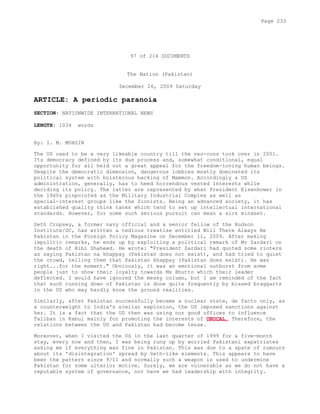97 of 214 DOCUMENTS
The Nation (Pakistan)
December 26, 2009 Saturday
ARTICLE: A periodic paranoia
SECTION: NATIONWIDE INTERNATIONAL NEWS
LENGTH: 1034 words
By: I. M. MOHSIN
The US used to be a very likeable country till the neo-cons took over in 2001.
Its democracy defined by its due process and, somewhat conditional, equal
opportunity for all held out a great appeal for the freedom-loving human beings.
Despite the democratic dimension, dangerous lobbies mostly dominated its
political system with boisterous backing of Mammon. Accordingly a US
administration, generally, has to heed horrendous vested interests while
deciding its policy. The latter are represented by what President Eisenhower in
the 1960s pinpointed as the Military Industrial Complex as well as
special-interest groups like the Zionists. Being an advanced society, it has
established quality think tanks which tend to set up intellectual international
standards. However, for some such serious pursuit can mean a sick mindset.
Seth Cropsey, a former navy official and a senior fellow of the Hudson
Institute/DC, has written a tedious treatise entitled Will There Always Be
Pakistan in the Foreign Policy Magazine on December 11, 2009. After making
impolitic remarks, he ends up by exploiting a political remark of Mr Zardari on
the death of Bibi Shaheed. He wrote: "President Zardari had quoted some rioters
as saying Pakistan na khappay (Pakistan does not exist), and had tried to quiet
the crowd, telling them that Pakistan khappay (Pakistan does exist). He was
right...for the moment." Obviously, it was an emotional outburst from some
people just to show their loyalty towards Ms Bhutto which their leader
deflected. I would have ignored the messy column, but I am reminded of the fact
that such running down of Pakistan is done quite frequently by biased braggarts
in the US who may hardly know the ground realities.
Similarly, after Pakistan successfully became a nuclear state, de facto only, as
a counterweight to India's similar explosion, the US imposed sanctions against
her. It is a fact that the US then was using our good offices to influence
Taliban in Kabul mainly for promoting the interests of UNOCAL. Therefore, the
relations between the US and Pakistan had become tense.
Moreover, when I visited the US in the last quarter of 1999 for a five-month
stay, every now and then, I was being rung up by worried Pakistani expatriates
asking me if everything was fine in Pakistan. This was due to a spate of rumours
about its 'disintegration' spread by Seth-like elements. This appears to have
been the pattern since 9/11 and normally such a weapon is used to undermine
Pakistan for some ulterior motive. Surely, we are vulnerable as we do not have a
reputable system of governance, nor have we had leadership with integrity.
Page 233
 