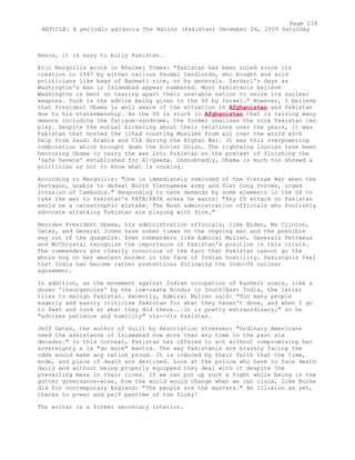 Hence, it is easy to bully Pakistan.
Eric Margollis wrote in Khaleej Times: "Pakistan has been ruled since its
creation in 1947 by either callous feudal landlords, who bought and sold
politicians like bags of Basmati rice, or by generals. Zardari's days as
Washington's man in Islamabad appear numbered. Most Pakistanis believe
Washington is bent on tearing apart their unstable nation to seize its nuclear
weapons. Such is the advice being given to the US by Israel." However, I believe
that President Obama is well aware of the situation in Afghanistan and Pakistan
due to his statesmanship. As the US is stuck in Afghanistan that is raising many
demons including the fatigue-syndrome, the former realises the role Pakistan can
play. Despite the mutual bickering about their relations over the years, it was
Pakistan that hosted the jihad courting Muslims from all over the world with
help from Saudi Arabia and CIA during the Afghan War. It was this overpowering
combination which brought down the Soviet Union. The rightwing loonies have been
hectoring Obama to carry the war into Pakistan on the pretext of finishing the
'safe havens' established for Al-Qaeda. Undoubtedly, Obama is much too shrewd a
politician as not to know what is cooking.
According to Margollis: "One is immediately reminded of the Vietnam War when the
Pentagon, unable to defeat North Vietnamese army and Viet Cong forces, urged
invasion of Cambodia." Responding to nave demands by some elements in the US to
take the war to Pakistan's FATA/PATA areas he warns: "Any US attack on Pakistan
would be a catastrophic mistake. The Bush administration officials who foolishly
advocate attacking Pakistan are playing with fire."
Besides President Obama, his administration officials, like Biden, Ms Clinton,
Gates, and General Jones have sober views on the ongoing war and the possible
way out of the quagmire. Even commanders like Admiral Mullen, Generals Petraeus
and McChrystal recognise the importance of Pakistan's position in this crisis.
The commanders are clearly conscious of the fact that Pakistan cannot go the
whole hog on her western border in the face of Indian hostility. Pakistanis feel
that India has become rather pretentious following the Indo-US nuclear
agreement.
In addition, as the movement against Indian occupation of Kashmir soars, like a
dozen 'insurgencies' by the low-caste Hindus in South/East India, the latter
tries to malign Pakistan. Recently, Admiral Mullen said: "Too many people
eagerly and easily criticise Pakistan for what they haven't done, and when I go
to Swat and look at what they did there...it is pretty extraordinary," so he
"advises patience and humility" vis--vis Pakistan.
Jeff Gates, the author of Guilt by Association stresses: "Ordinary Americans
need the assistance of Islamabad now more than any time in the past six
decades." In this context, Pakistan has offered to act without compromising her
sovereignty a la "do more" mantra. The way Pakistanis are bravely facing the
odds would make any nation proud. It is induced by their faith that the time,
mode, and place of death are destined. Look at the police who have to face death
daily and without being properly equipped they deal with it despite the
prevailing mess in their lives. If we can put up such a fight while being in the
gutter governance-wise, how the world would change when we can claim, like Burke
did for contemporary England: "The people are the masters." An illusion as yet,
thanks to power and pelf pastime of the fluky!
The writer is a former secretary interior.
Page 234
ARTICLE: A periodic paranoia The Nation (Pakistan) December 26, 2009 Saturday
 