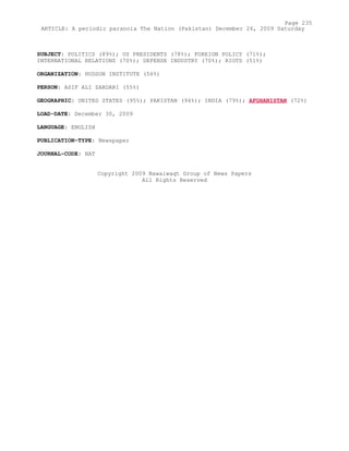 SUBJECT: POLITICS (89%); US PRESIDENTS (78%); FOREIGN POLICY (71%);
INTERNATIONAL RELATIONS (70%); DEFENSE INDUSTRY (70%); RIOTS (51%)
ORGANIZATION: HUDSON INSTITUTE (56%)
PERSON: ASIF ALI ZARDARI (55%)
GEOGRAPHIC: UNITED STATES (95%); PAKISTAN (94%); INDIA (79%); AFGHANISTAN (72%)
LOAD-DATE: December 30, 2009
LANGUAGE: ENGLISH
PUBLICATION-TYPE: Newspaper
JOURNAL-CODE: NAT
Copyright 2009 Nawaiwaqt Group of News Papers
All Rights Reserved
Page 235
ARTICLE: A periodic paranoia The Nation (Pakistan) December 26, 2009 Saturday
 