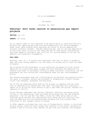 98 of 214 DOCUMENTS
Pak Banker
December 20, 2009
Pakistan: Govt lacks resolve to materialise gas import
projects
SECTION: Pg. n/a
LENGTH: 721 words
An oil import lobby is also reported to be behind delay in these multi-billion
projects for importing gas from Iran and Turkmenistan, but the policymakers
never count these hurdles while deciding the future of nation keeping the
national interests supreme. Besides importing gas, the oil and gas exploration
at the local level is also at the lower ebb and no significant contributions
have been added in the public gas utilities for soaring demand of the gas for
domestic and industrial consumption.
FULL TEXT:
Pakistan, Dec. 20 -- A resolve and commitment like that of China is needed to
meet the local energy demand to run the engine of economy and to light up homes
of people.
The 21-month-old PPP government is only befooling the masses by first giving
deadlines for controlling power outages and then extending the deadlines for
reasons only known to the people sitting in power corridors. Ironically, now the
government has also started gas load-shedding under the gas load management
policy.
The Chinese government made the 7,000-kilometre (4,350-mile) gas pipeline within
two years to transport natural gas produced in Turkmenistan to major Chinese
cities like Shanghai, Guangzhou and Hong Kong.
One of the two pipelines which make up the project is complete and the other
line is expected to be operational next year. The pipelines will eventually
import up to 40 billion cubic metres of gas a year when the project reaches full
capacity in 2012-13.
Unlike Chinese commitment and resolve, Pakistani officials and energy gurus,
sitting in the secretariat, have only been politicking over the two overseas
pipelines - the IPI and TAP (now TAPI), since the 1990s while some of the
countries which entered into negotiations with these gas-rich countries like
Iran and CARs have not only materialised the deals but also running their
industries on this cheaper source of energy.
In 2008, experts confirmed that just one of Turkmenistan's fields, in the South
Yolotan region, held the fifth largest gas reserves in the world, estimated at
between 4 and 14 trillion cubic metres. To put this into context, the European
Page 236
 