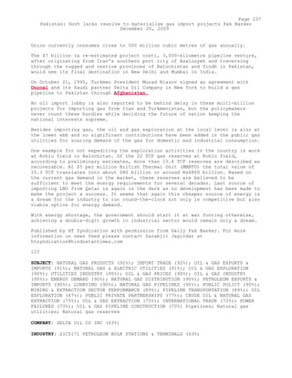 Union currently consumes close to 500 million cubic metres of gas annually.
The $7 billion (a re-estimated project cost), 3,000-kilometre pipeline venture,
after originating from Iran's southern port city of Asalouyeh and traversing
through the rugged and restive provinces of Balochistan and Sindh in Pakistan,
would see its final destination in New Delhi and Mumbai in India.
On October 21, 1995, Turkmen President Murad Niazov signed an agreement with
Unocal and its Saudi partner Delta Oil Company in New York to build a gas
pipeline to Pakistan through Afghanistan.
An oil import lobby is also reported to be behind delay in these multi-billion
projects for importing gas from Iran and Turkmenistan, but the policymakers
never count these hurdles while deciding the future of nation keeping the
national interests supreme.
Besides importing gas, the oil and gas exploration at the local level is also at
the lower ebb and no significant contributions have been added in the public gas
utilities for soaring demand of the gas for domestic and industrial consumption.
One example for not expediting the exploration activities in the country is work
at Kohlu field in Balochitan. Of the 22 TCF gas reserves at Kohlu field,
according to preliminary estimates, more than 15.4 TCF reserves are described as
recoverable. At $5 per million British Thermal Unit (MMBTU) the total value of
15.3 TCF translates into about $80 billion or around Rs6800 billion. Based on
the current gas demand in the market, these reserves are believed to be
sufficient to meet the energy requirements for several decades. Last source of
importing LNG from Qatar is again in the dark as no development has been made to
make the project a success. It seems that again this cheaper source of energy is
a dream for the industry to run round-the-clock not only is competitive but also
viable option for energy demand.
With energy shortage, the government should start it at war footing otherwise,
achieving a double-digit growth in industrial sector would remain only a dream.
Published by HT Syndication with permission from Daily Pak Banker. For more
information on news feed please contact Sarabjit Jagirdar at
htsyndication@hindustantimes.com
123
SUBJECT: NATURAL GAS PRODUCTS (92%); IMPORT TRADE (92%); OIL & GAS EXPORTS &
IMPORTS (91%); NATURAL GAS & ELECTRIC UTILITIES (91%); OIL & GAS EXPLORATION
(90%); UTILITIES INDUSTRY (90%); OIL & GAS PRICES (90%); OIL & GAS INDUSTRY
(90%); ENERGY DEMAND (90%); NATURAL GAS DISTRIBUTION (90%); PETROLEUM EXPORTS &
IMPORTS (90%); LOBBYING (90%); NATURAL GAS PIPELINES (90%); PUBLIC POLICY (90%);
MINING & EXTRACTION SECTOR PERFORMANCE (89%); PIPELINE TRANSPORTATION (89%); OIL
EXPLORATION (87%); PUBLIC PRIVATE PARTNERSHIPS (77%); CRUDE OIL & NATURAL GAS
EXTRACTION (75%); OIL & GAS EXTRACTION (75%); INTERNATIONAL TRADE (73%); POWER
FAILURES (73%); OIL & GAS PIPELINE CONSTRUCTION (70%) Pipelines; Natural gas
utilities; Natural gas reserves
COMPANY: DELTA OIL CO INC (63%)
INDUSTRY: SIC5171 PETROLEUM BULK STATIONS & TERMINALS (63%)
Page 237
Pakistan: Govt lacks resolve to materialise gas import projects Pak Banker
December 20, 2009
 
