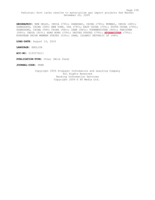 GEOGRAPHIC: NEW DELHI, INDIA (79%); SHANGHAI, CHINA (79%); MUMBAI, INDIA (68%);
GUANGZHOU, CHINA (58%) NEW YORK, USA (79%); EAST CHINA (79%); SOUTH CHINA (79%);
GUANGDONG, CHINA (58%) CHINA (94%); IRAN (94%); TURKMENISTAN (94%); PAKISTAN
(94%); INDIA (92%); HONG KONG (79%); UNITED STATES (79%); AFGHANISTAN (79%);
EUROPEAN UNION MEMBER STATES (53%); IRAN, ISLAMIC REPUBLIC OF (94%)
LOAD-DATE: August 13, 2010
LANGUAGE: ENGLISH
ACC-NO: 2102576211
PUBLICATION-TYPE: Other (Wire feed)
JOURNAL-CODE: PKBK
Copyright 2009 ProQuest Information and Learning Company
All Rights Reserved
Banking Information Services
Copyright 2009 © HT Media Ltd.
Page 238
Pakistan: Govt lacks resolve to materialise gas import projects Pak Banker
December 20, 2009
 