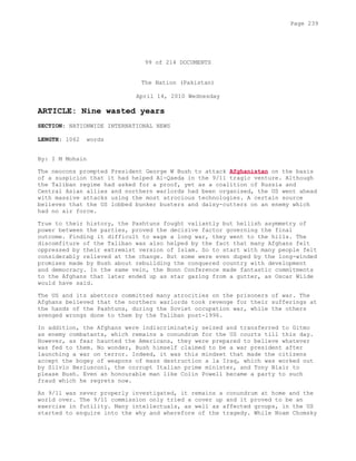 99 of 214 DOCUMENTS
The Nation (Pakistan)
April 14, 2010 Wednesday
ARTICLE: Nine wasted years
SECTION: NATIONWIDE INTERNATIONAL NEWS
LENGTH: 1062 words
By: I M Mohsin
The neocons prompted President George W Bush to attack Afghanistan on the basis
of a suspicion that it had helped Al-Qaeda in the 9/11 tragic venture. Although
the Taliban regime had asked for a proof, yet as a coalition of Russia and
Central Asian allies and northern warlords had been organised, the US went ahead
with massive attacks using the most atrocious technologies. A certain source
believes that the US lobbed bunker busters and daisy-cutters on an enemy which
had no air force.
True to their history, the Pashtuns fought valiantly but hellish asymmetry of
power between the parties, proved the decisive factor governing the final
outcome. Finding it difficult to wage a long war, they went to the hills. The
discomfiture of the Taliban was also helped by the fact that many Afghans felt
oppressed by their extremist version of Islam. So to start with many people felt
considerably relieved at the change. But some were even duped by the long-winded
promises made by Bush about rebuilding the conquered country with development
and democracy. In the same vein, the Bonn Conference made fantastic commitments
to the Afghans that later ended up as star gazing from a gutter, as Oscar Wilde
would have said.
The US and its abettors committed many atrocities on the prisoners of war. The
Afghans believed that the northern warlords took revenge for their sufferings at
the hands of the Pashtuns, during the Soviet occupation war, while the others
avenged wrongs done to them by the Taliban post-1996.
In addition, the Afghans were indiscriminately seized and transferred to Gitmo
as enemy combatants, which remains a conundrum for the US courts till this day.
However, as fear haunted the Americans, they were prepared to believe whatever
was fed to them. No wonder, Bush himself claimed to be a war president after
launching a war on terror. Indeed, it was this mindset that made the citizens
accept the bogey of weapons of mass destruction a la Iraq, which was worked out
by Silvio Berlusconi, the corrupt Italian prime minister, and Tony Blair to
please Bush. Even an honourable man like Colin Powell became a party to such
fraud which he regrets now.
As 9/11 was never properly investigated, it remains a conundrum at home and the
world over. The 9/11 commission only tried a cover up and it proved to be an
exercise in futility. Many intellectuals, as well as affected groups, in the US
started to enquire into the why and wherefore of the tragedy. While Noam Chomsky
Page 239
 