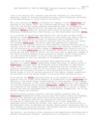Iran to the Persian Gulf. Instead, they and the corporate oil contractors
explored a number of alternative pipeline routes, across Azerbaijan and Turkey
to the Mediterranean or across China to the Pacific.
The route favoured by UNOCAL, a US-based oil company, crossed Afghanistan and
Pakistan to the Indian Ocean. The intensive negotiations that UNOCAL entered
into with the Taliban regime remained unresolved by 1998, as an Argentine
company placed a competing bid for the pipeline. Bush's war against the Taliban
rekindled UNOCAL's hopes for getting a major chunk of business. Zalmay
Khalilzad, Condoleezza Rice, Hamid Karzai, all had established link with UNOCAL.
It is a matter of record that much before 9/11, the US and its Nato allies
decided to invade Afghanistan. The decision to this effect was taken in Berlin
during the joint meeting of Council of Ministers held in November 2000. It
exposes the claims of US and coalition partners that 9/11 was the sole reason
for invading Afghanistan. The actual cause was apprehension regarding
Turkmenistan Gas Pipeline Project in which powerful corporate entities who in
reality, rule US and other capitalist countries, had financial interests. It was
not the existence of so-called al Qaeda in Afghanistan that forced US and its
allies to invade Afghanistan but the "financial terrorism" of US and its blind
allies was the main cause of action. Till the said time al Qaeda was a weapon in
the hands of US policymakers to put pressure on Islamic States having enormous
oil, gas and mineral wealth to toe its line and extend financial benefits
uninterruptedly or face the onslaught of "fundamentalists'.
It needs to be remembered that President Bush appointed former aide to the
American oil company UNOCAL, Afghan-born Zalmay Khalilzad, as special envoy to
Afghanistan nine days after the US-backed interim government of Hamid Karzai
took office in Kabul. This appointment underscored the real economic and
financial interests at stake in the US military intervention in Central Asia.
Khalilzad was intimately involved in the long-running US efforts to obtain
direct access to the oil and gas resources of the region, largely unexploited
but believed to be the second largest in the world after the Persian Gulf.
As an advisor for UNOCAL, Khalilzad drew up a risk analysis of a proposed gas
pipeline from the former Soviet Republic of Turkmenistan across Afghanistan and
Pakistan to the Indian Ocean. He participated in talks between the oil company
and Taliban officials in 1997, which were aimed at implementing a 1995 agreement
to build the pipeline across western Afghanistan. UNOCAL was the lead company in
the formation of the Centgas consortium, whose purpose was to bring to market
natural gas from the Dauletabad Field in south-eastern Turkmenistan, one of the
world's largest gas reserves.
The multi-billion project involved a 48-inch diameter pipeline from the
Afghanistan-Turkmenistan border, passing near the cities of Herat and Kandahar,
crossing into Pakistan near Quetta and linking with existing pipelines at
Multan. An additional $600 million extension to India was also under
consideration. Khalilzad also lobbied publicly for a more sympathetic US
government policy towards the Taliban. Four years ago, in an op-ed article in
the Washington Post, he defended the Taliban regime against accusations that it
was a sponsor of terrorism, writing, 'The Taliban does not practice the anti-US
style of fundamentalism practised by Iran.'
'We should... be willing to offer recognition and humanitarian assistance and to
promote international economic reconstruction,' he declared. 'It is time for
Page 24
UGLY REALITIES OF 'WAR ON TERRORISM' Business Recorder September 11, 2010
Saturday
 