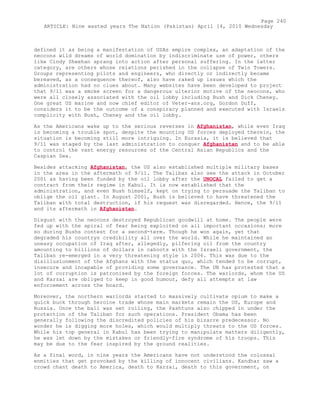 defined it as being a manifestation of USAs empire complex, an adaptation of the
neocons wild dreams of world domination by indiscriminate use of power, others
like Cindy Sheehan sprang into action after personal suffering. In the latter
category, are others whose relations perished in the collapse of Twin Towers.
Groups representing pilots and engineers, who directly or indirectly became
bereaved, as a consequence thereof, also have raked up issues which the
administration had no clues about. Many websites have been developed to project
that 9/11 was a smoke screen for a dangerous ulterior motive of the neocons, who
were all closely associated with the oil lobby including Bush and Dick Cheney.
One great US marine and now chief editor of Veter-ans.org, Gordon Duff,
considers it to be the outcome of a conspiracy planned and executed with Israels
complicity with Bush, Cheney and the oil lobby.
As the Americans wake up to the serious reverses in Afghanistan, while even Iraq
is becoming a trouble spot, despite the mounting US forces deployed therein, the
situation is becoming still more intriguing. In Eurasia, it is believed that
9/11 was staged by the last administration to conquer Afghanistan and to be able
to control the vast energy resources of the Central Asian Republics and the
Caspian Sea.
Besides attacking Afghanistan, the US also established multiple military bases
in the area in the aftermath of 9/11. The Taliban also see the attack in October
2001 as having been funded by the oil lobby after the UNOCAL failed to get a
contract from their regime in Kabul. It is now established that the
administration, and even Bush himself, kept on trying to persuade the Taliban to
oblige the oil giant. In August 2001, Bush is believed to have threatened the
Taliban with total destruction, if his request was disregarded. Hence, the 9/11
and its aftermath in Afghanistan.
Disgust with the neocons destroyed Republican goodwill at home. The people were
fed up with the spiral of fear being exploited on all important occasions; more
so during Bushs contest for a second-term. Though he won again, yet that
degraded his countrys credibility all over the world. While he maintained an
uneasy occupation of Iraq after, allegedly, pilfering oil from the country
amounting to billions of dollars in cahoots with the Israeli government, the
Taliban re-emerged in a very threatening style in 2006. This was due to the
disillusionment of the Afghans with the status quo, which tended to be corrupt,
insecure and incapable of providing some governance. The UN has protested that a
lot of corruption is patronised by the foreign forces. The warlords, whom the US
and Karzai are obliged to keep in good humour, defy all attempts at law
enforcement across the board.
Moreover, the northern warlords started to massively cultivate opium to make a
quick buck through heroine trade whose main markets remain the US, Europe and
Russia. Once the ball was set rolling, the Pashtuns also chipped in under the
protection of the Taliban for such operations. President Obama has been
generally following the discredited policies of his bizarre predecessor. No
wonder he is digging more holes, which would multiply threats to the US forces.
While his top general in Kabul has been trying to manipulate matters diligently,
he was let down by the mistakes or friendly-fire syndrome of his troops. This
may be due to the fear inspired by the ground realities.
As a final word, in nine years the Americans have not understood the colossal
enmities that get provoked by the killing of innocent civilians. Kandhar saw a
crowd chant death to America, death to Karzai, death to this government, on
Page 240
ARTICLE: Nine wasted years The Nation (Pakistan) April 14, 2010 Wednesday
 