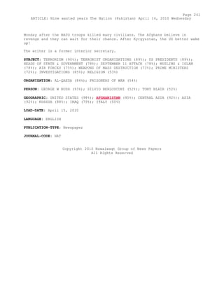 Monday after the NATO troops killed many civilians. The Afghans believe in
revenge and they can wait for their chance. After Kyrgyzstan, the US better wake
up!
The writer is a former interior secretary.
SUBJECT: TERRORISM (90%); TERRORIST ORGANIZATIONS (89%); US PRESIDENTS (89%);
HEADS OF STATE & GOVERNMENT (78%); SEPTEMBER 11 ATTACK (78%); MUSLIMS & ISLAM
(78%); AIR FORCES (75%); WEAPONS OF MASS DESTRUCTION (73%); PRIME MINISTERS
(72%); INVESTIGATIONS (65%); RELIGION (53%)
ORGANIZATION: AL-QAEDA (84%); PRISONERS OF WAR (54%)
PERSON: GEORGE W BUSH (93%); SILVIO BERLUSCONI (52%); TONY BLAIR (52%)
GEOGRAPHIC: UNITED STATES (98%); AFGHANISTAN (95%); CENTRAL ASIA (92%); ASIA
(92%); RUSSIA (88%); IRAQ (79%); ITALY (50%)
LOAD-DATE: April 15, 2010
LANGUAGE: ENGLISH
PUBLICATION-TYPE: Newspaper
JOURNAL-CODE: NAT
Copyright 2010 Nawaiwaqt Group of News Papers
All Rights Reserved
Page 241
ARTICLE: Nine wasted years The Nation (Pakistan) April 14, 2010 Wednesday
 