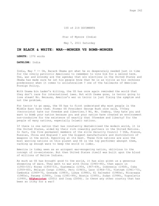 100 of 214 DOCUMENTS
Star of Mysore (India)
May 7, 2011 Saturday
IN BLACK & WHITE: WAR--MONGER VS BOMB-MONGER
LENGTH: 1376 words
DATELINE: India
India, May 7 -- Ok, Barack Obama got what he so desperately needed just in time
for the overly patriotic Americans to remember to vote him for a second term.
Yes, war and economy are the agendas that win elections in the United States and
Obama has made sure he let his people know that he is as virile as his reckless
predecessor when it comes to unilateralism ? one of the hallmarks of American
Foreign Policy.
With Osama bin Laden's killing, the US has once again reminded the world that
they don't care for international laws. But with Osama gone, is terror going to
lose steam? No. Because, America's war on terror is just fixing the symptom and
not the problem.
For terror to go away, the US has to first understand why most people in the
Middle East hate them. Former US President George Bush once said, ??they
(terrorists) hate our freedom and liberties.? No, Mr. Cowboy, they hate you and
want to bomb your nation because you and your nation have created an environment
non-conducive for the existence of exactly that ?freedom and liberty? for the
people of many nations, especially Islamic nations.
If there is one nation that has constantly destabilised the modern world, it is
the United States, aided by their rich cowardly partners in the United Nations.
In fact, the five permanent members of the elite Security Council ? USA, France,
Russian, China and England ? are the biggest manufacturers and distributors of
weapons in the world. Hypocrisy at its best. These five nations are also the
most warring nations on this planet and US is the top performer amongst them,
racking up enough wars to keep the world in limbo.
America is today seen as an arrogant war-mongering nation, oblivious to the
concept of co-existence. But then United States itself was built upon the blood
of millions of Native Indians.
As much as US has brought good to the world, it has also given us a generous
showering of wars. They went to war with China (1945-46), then again in
(1950-53); Korea (1950-53), Guatemala (1954, 1967-69), Indonesia (1958), Cuba
(1959-60), Belgian Congo (1964), Peru (1965), Laos (1964-73), Vietnam (1961-73),
Cambodia (1969-70, Grenada (1983), Libya (1986), El Salvador (1980s), Nicaragua
(1980s), Panama (1989), Iraq (1991-99), Bosnia (1995), Sudan (1998), Yugoslavia
(1999), Afghanistan (2001) and Iraq (2004). Is there any other country that has
been so itchy for a war?
Page 242
 