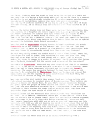 For the US, fighting wars has moved up from being just an itch to a habit and
now looks like it?s become a full-blown addiction. But may be there is a reason;
may be this is not pathological, considering US is a big weapons manufacturer;
considering it destabilises nations that have rich natural resources,
con-sidering it installs dictators of its choice and change them when it feels
?freedom? calling. It is obvious this war-itch has a satiating scratch to it ?
money.
But hey, the United States does not fight wars, they only have operations. Yes,
like surgeons in a hospital who remove organs with clinical precision, the US
too removes dictators and nations that have become vestigial organs to them.
Americans specialise in three kinds of operations ? ?Operation Freedom?,
?Operation Justice? and ?Operation Liberty.? The recent one ?Operation Geronimo?
is a ?sub-specialty? which they perform only on special occasions and on special
patients like Pakistan, their friend supposedly.
Americans went to Afghanistan singing ?Operation Enduring Freedom? and bombed
Afghanistan which was already in the medieval age into stone age. Then they
turned to Iraq. It began as a mission to find weapons of mass destruction. When
none were found, it conveniently turned into ?Operation Iraqi Freedom.?
But what they really wanted was Saddam Hussein, their former friend. After all,
they helped him come to power, they sponsored his 8-year-war with Iran. They
even kept quiet when Saddam in 1988 gassed and killed millions of Kurdish
people. But after 14 years, in a moment of epiphany, the US realised that Saddam
was a ?barbaric dictator?! And his people need to be saved. How convenient!
The same with Afghanistan. Americans may have forgotten but some of us remember
how in 1997 a few senior Taliban military lords were invited to Houston, Texas,
where they met US State Department officials and Petroleum giant Unocal?s
executives. The reason for pampering Taliban? To coax them to allow an oil
pipeline to be constructed in Afghanistan. Where was the American concern for
human rights and oh! the dignity of women then? Because even back then, the
Taliban were as abusive as they are today.
Americans and other rich nations have always found ways to keep nations with
rich natural resources in constant state of destabilisation. These nations are
usually in Africa and Middle East. So yes, USA's constant meddlesome foreign
policy has upset the people of these nations and they will react. Does anyone
really believe that America's intimidating military presence in the Middle East
is because of their concern for human rights? By being there, they have done
nothing but bleed the Arab people of blood and oil.
So how different are the Americans from terrorists? Not very. Terrorists are
unilateral, so is America. Terrorists invoke god, so does America. Didn?t Bush
say that god told him to invade Iraq?! Terrorists say they are freedom fighters,
America assumes it is god's ?democracy delivery mechanism.? Terrorists tell
their people ?Americans will kill you so help us save you,? Americans say ?the
terrorists will kill you all and destroy the world so let us clean them out for
you.? Terrorists kill their own while achieving their goal, Americans have lost
thousands of their own fighting wars they didn't need to. Terrorists have killed
thousands, America along with the dictators it supported has killed thousands
too. Terrorists don't care for laws except their own, and it is the same with
America.
So how different are these two? One is an established democracy with a
Page 243
IN BLACK & WHITE: WAR--MONGER VS BOMB-MONGER Star of Mysore (India) May 7, 2011
Saturday
 