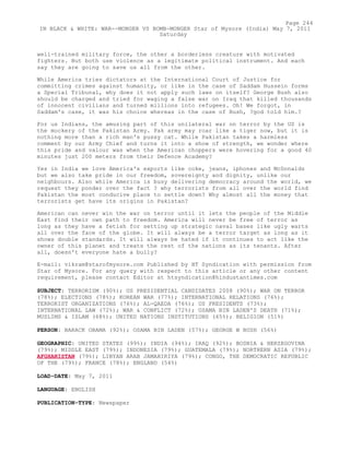 well-trained military force, the other a borderless creature with motivated
fighters. But both use violence as a legitimate political instrument. And each
say they are going to save us all from the other.
While America tries dictators at the International Court of Justice for
committing crimes against humanity, or like in the case of Saddam Hussein forms
a Special Tribunal, why does it not apply such laws on itself? George Bush also
should be charged and tried for waging a false war on Iraq that killed thousands
of innocent civilians and turned millions into refugees. Oh! We forgot, in
Saddam's case, it was his choice whereas in the case of Bush, ?god told him.?
For us Indians, the amusing part of this unilateral war on terror by the US is
the mockery of the Pakistan Army. Pak army may roar like a tiger now, but it is
nothing more than a rich man's pussy cat. While Pakistan takes a harmless
comment by our Army Chief and turns it into a show of strength, we wonder where
this pride and valour was when the American choppers were hovering for a good 40
minutes just 200 meters from their Defence Academy?
Yes in India we love America's exports like coke, jeans, iphones and McDonalds
but we also take pride in our freedom, sovereignty and dignity, unlike our
neighbours. Also while America is busy delivering democracy around the world, we
request they ponder over the fact ? why terrorists from all over the world find
Pakistan the most conducive place to settle down? Why almost all the money that
terrorists get have its origins in Pakistan?
American can never win the war on terror until it lets the people of the Middle
East find their own path to freedom. America will never be free of terror as
long as they have a fetish for setting up strategic naval bases like ugly warts
all over the face of the globe. It will always be a terror target as long as it
shows double standards. It will always be hated if it continues to act like the
owner of this planet and treats the rest of the nations as its tenants. After
all, doesn't everyone hate a bully?
E-mail: vikram@starofmysore.com Published by HT Syndication with permission from
Star of Mysore. For any query with respect to this article or any other content
requirement, please contact Editor at htsyndication@hindustantimes.com
SUBJECT: TERRORISM (90%); US PRESIDENTIAL CANDIDATES 2008 (90%); WAR ON TERROR
(78%); ELECTIONS (78%); KOREAN WAR (77%); INTERNATIONAL RELATIONS (76%);
TERRORIST ORGANIZATIONS (76%); AL-QAEDA (76%); US PRESIDENTS (73%);
INTERNATIONAL LAW (72%); WAR & CONFLICT (72%); OSAMA BIN LADEN'S DEATH (71%);
MUSLIMS & ISLAM (68%); UNITED NATIONS INSTITUTIONS (65%); RELIGION (51%)
PERSON: BARACK OBAMA (92%); OSAMA BIN LADEN (57%); GEORGE W BUSH (56%)
GEOGRAPHIC: UNITED STATES (99%); INDIA (94%); IRAQ (92%); BOSNIA & HERZEGOVINA
(79%); MIDDLE EAST (79%); INDONESIA (79%); GUATEMALA (79%); NORTHERN ASIA (79%);
AFGHANISTAN (79%); LIBYAN ARAB JAMAHIRIYA (79%); CONGO, THE DEMOCRATIC REPUBLIC
OF THE (79%); FRANCE (78%); ENGLAND (54%)
LOAD-DATE: May 7, 2011
LANGUAGE: ENGLISH
PUBLICATION-TYPE: Newspaper
Page 244
IN BLACK & WHITE: WAR--MONGER VS BOMB-MONGER Star of Mysore (India) May 7, 2011
Saturday
 