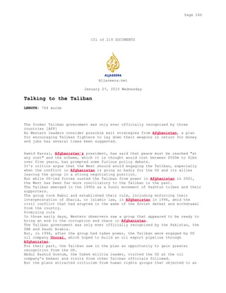 101 of 214 DOCUMENTS
Aljazeera.net
January 27, 2010 Wednesday
Talking to the Taliban
LENGTH: 764 words
The former Taliban government was only ever officially recognised by three
countries [AFP]
As Western leaders consider possible exit strategies from Afghanistan, a plan
for encouraging Taliban fighters to lay down their weapons in return for money
and jobs has several times been suggested.
Hamid Karzai, Afghanistan's president, has said that peace must be reached "at
any cost" and the scheme, which it is thought would cost between $500m to $1bn
over five years, has prompted some furious policy debate.
It's critics argue that the West should avoid engaging the Taliban, especially
when the conflict in Afghanistan is going so badly for the US and its allies
leaving the group in a strong negotiating position.
But while US-led forces ousted the Taliban from power in Afghanistan in 2001,
the West has been far more conciliatory to the Taliban in the past.
The Taliban emerged in the 1990s as a Sunni movement of Pashtun tribes and their
supporters.
The group took Kabul and established their rule, including enforcing their
interperatation of Sharia, or Islamic law, in Afghanistan in 1996, amid the
civil conflict that had erupted in the wake of the Soviet defeat and withdrawal
from the country.
Promising rule
In those early days, Western observers saw a group that appeared to be ready to
bring an end to the corruption and chaos in Afghanistan.
The Taliban government was only ever officially recognised by the Pakistan, the
UAE and Saudi Arabia.
But, in 1996, after the group had taken power, the Taliban were engaged by US
oil company Unocal, which hoped to build an oil export pipeline through
Afghanistan.
For their part, the Taliban saw in the plan an opportunity to gain greater
recognition from the US.
Abdul Rashid Dostum, the Uzbek militia leader, visited the US at the oil
company's behest and visits from other Taliban officials followed.
But the plans attracted criticism from human rights groups that objected to an
Page 246
 