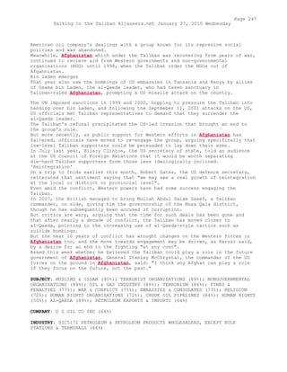 American oil company's dealings with a group known for its represive social
policies and was abandoned.
Meanwhile, Afghanistan which under the Taliban was recovering from years of war,
continued to recieve aid from Western governments and non-governmental
organisations (NGO) until 1998, when the Taliban order the NGOs out of
Afgahnistan.
Bin laden emerges
That year also saw the bombings of US embassies in Tanzania and Kenya by allies
of Osama bin Laden, the al-Qaeda leader, who had taken sanctuary in
Taliban-ruled Afghanistan, prompting a US missile attack on the country.
The UN imposed sanctions in 1999 and 2000, hopping to pressure the Taliban into
handing over bin Laden, and following the Septmeber 11, 2001 attacks on the US,
US officials met Taliban representatives to demand that they surrender the
al-Qaeda leader.
The Taliban's refusal precipitated the US-led invasion that brought an end to
the group's rule.
But more recently, as public support for Western efforts in Afghanistan has
faltered, officials have moved to re-engage the group, arguing specifically that
low-level Taliban supporters could be persuaded to lay down their arms.
In July last year, Hilary Clinton, the US secretary of state, told an audience
at the US Council of Foreign Relations that it would be worth separating
die-hard Taliban supporters from those less ideologically inclined.
'Reintegration'
On a trip to Inida earlier this month, Robert Gates, the US defence secretary,
reiterated that sentiment saying that "we may see a real growth of reintegration
at the local or district or provincial level".
Even amid the conflict, Western powers have had some success engaging the
Taliban.
In 2007, the British managed to bring Mullah Abdul Salam Zaeef, a Taliban
commander, on side, giving him the governorship of the Musa Qala district,
though he has subsequently been accused of corruption.
But critics are wary, arguing that the time for such deals has been gone and
that after nearly a decade of conflict, the Taliban has moved closer to
al-Qaeda, pointing to the increasing use of al-Qaeda-style tactics such as
suicide bombings.
But the near 10 years of conflict has wrought changes on the Western forces in
Afghanistan too, and the move towards engagement may be driven, as Karzai said,
by a desire for an end to the fighting "at any cost".
Asked this week whether he believed the Taliban could play a role in the future
government of Afghanistan, General Stanley McChrystal, the commander of the US
forces on the ground in Afghanistan, said: "I think any Afghan can play a role
if they focus on the future, not the past."
SUBJECT: MUSLIMS & ISLAM (90%); TERRORIST ORGANIZATIONS (89%); NONGOVERNMENTAL
ORGANIZATIONS (89%); OIL & GAS INDUSTRY (86%); TERRORISM (86%); FINES &
PENALTIES (77%); WAR & CONFLICT (75%); EMBASSIES & CONSULATES (73%); RELIGION
(72%); HUMAN RIGHTS ORGANIZATIONS (71%); CRUDE OIL PIPELINES (64%); HUMAN RIGHTS
(50%); AL-QAEDA (89%); PETROLEUM EXPORTS & IMPORTS (64%)
COMPANY: U S OIL CO INC (66%)
INDUSTRY: SIC5172 PETROLEUM & PETROLEUM PRODUCTS WHOLESALERS, EXCEPT BULK
STATIONS & TERMINALS (66%)
Page 247
Talking to the Taliban Aljazeera.net January 27, 2010 Wednesday
 