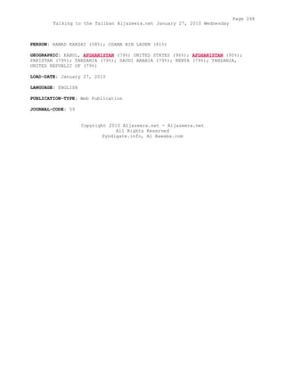 PERSON: HAMAD KARZAI (58%); OSAMA BIN LADEN (81%)
GEOGRAPHIC: KABUL, AFGHANISTAN (79%) UNITED STATES (96%); AFGHANISTAN (95%);
PAKISTAN (79%); TANZANIA (79%); SAUDI ARABIA (79%); KENYA (79%); TANZANIA,
UNITED REPUBLIC OF (79%)
LOAD-DATE: January 27, 2010
LANGUAGE: ENGLISH
PUBLICATION-TYPE: Web Publication
JOURNAL-CODE: 59
Copyright 2010 Aljazeera.net - Aljazeera.net
All Rights Reserved
Syndigate.info, Al Bawaba.com
Page 248
Talking to the Taliban Aljazeera.net January 27, 2010 Wednesday
 