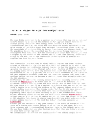 102 of 214 DOCUMENTS
Power Politics
January 1, 2011
India: A Player in Pipeline Realpolitik?
LENGTH: 1155 words
Why does India still want to be a partner in a venture that may not be realized?
India's desire to go through the motions on TAPI appears driven more by our
foreign policy imperatives than energy needs, contends T.N.R.RAO.
Trans-national gas pipelines today are considered the modern equivalent of the
spice routes of the Middle Ages, that extended international links to deliver
the essentials of civilized life to Europe from strange and distant lands. Today
the pipelines deliver the essential gas for the energy hungry countries for
development from such lands. But the overland spice roads from Central Asia were
disrupted by the success of the Ottoman empire in the 15th century, provoking a
crisis in the west just as the disruption through Ukraine of Russian gas
supplies has done 550 years later.
That disruption in middle ages to vital imports inspired the great European
voyages of discovery of the 15th and 16th centuries, opening up of several sea
routes to bypass the troublesome transit regions. So has the Ukraine incident,
spurring new pipeline routes through safer areas. Looking at TAPI purely from a
gas supply point of view, have any lessons been learnt from the two decades of
negotiations on the IPI pipeline? Our oil minister's statement at the signing of
the TAPI framework agreement lists all the issues and caveats that need to be
resolved before the pipeline becomes a reality, issues that actually bedeviled
the IPI pipeline.
Furthermore, it adds to the already existing physical security concerns, with
transit in Afghanistan to be taken care of, in addition to Pakistan. As a
tailender, India's security risks are more and not less in TAPI pipeline. Then,
why does India still want to be a partner in a venture that may not be realized?
India's desire to go through the motions on TAPI appears driven more by our
foreign policy imperatives than energy needs. TAPI has in the same measure all
commercial and security concerns that have remained unresolved in IPI.
Reportedly India agrees to take delivery of gas at the Turkmenistan Afghan
border, assuming responsibility for its safe transit through Afghanistan's
Taliban tracts, after balking at taking delivery at Iran- Pak border in the case
of IPI pipeline This change in stance regarding delivery point underscores the
foreign policy objective of the need for India's strategic presence in
Afghanistan.
Natural gas has emerged as a key game changer in the world of energy politics.
India as a rising power cannot afford to be left out of the game. Both as a
large consumer and its geographical location, India is the default market for
the gas from Middle East and also Central Asia. What then are India's options
for real time energy supplies?
The construction, maintenance and surveillance of the entire length of the
Page 249
 