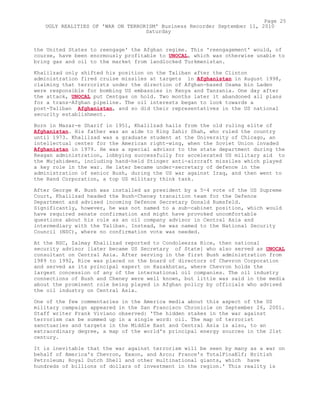 the United States to reengage' the Afghan regime. This 'reengagement' would, of
course, have been enormously profitable to UNOCAL, which was otherwise unable to
bring gas and oil to the market from landlocked Turkmenistan.
Khalilzad only shifted his position on the Taliban after the Clinton
administration fired cruise missiles at targets in Afghanistan in August 1998,
claiming that terrorists under the direction of Afghan-based Osama bin Laden
were responsible for bombing US embassies in Kenya and Tanzania. One day after
the attack, UNOCAL put Centgas on hold. Two months later it abandoned all plans
for a trans-Afghan pipeline. The oil interests began to look towards a
post-Taliban Afghanistan, and so did their representatives in the US national
security establishment.
Born in Mazar-e Sharif in 1951, Khalilzad hails from the old ruling elite of
Afghanistan. His father was an aide to King Zahir Shah, who ruled the country
until 1973. Khalilzad was a graduate student at the University of Chicago, an
intellectual center for the American right-wing, when the Soviet Union invaded
Afghanistan in 1979. He was a special advisor to the state department during the
Reagan administration, lobbying successfully for accelerated US military aid to
the Mujahideen, including hand-held Stinger anti-aircraft missiles which played
a key role in the war. He later became under-secretary of defence in the
administration of senior Bush, during the US war against Iraq, and then went to
the Rand Corporation, a top US military think tank.
After George W. Bush was installed as president by a 5-4 vote of the US Supreme
Court, Khalilzad headed the Bush-Cheney transition team for the Defence
Department and advised incoming Defence Secretary Donald Rumsfeld.
Significantly, however, he was not named to a sub-cabinet position, which would
have required senate confirmation and might have provoked uncomfortable
questions about his role as an oil company advisor in Central Asia and
intermediary with the Taliban. Instead, he was named to the National Security
Council (NSC), where no confirmation vote was needed.
At the NSC, Zalmay Khalilzad reported to Condoleezza Rice, then national
security advisor [later became US Secretary of State] who also served as UNOCAL
consultant on Central Asia. After serving in the first Bush administration from
1989 to 1992, Rice was placed on the board of directors of Chevron Corporation
and served as its principal expert on Kazakhstan, where Chevron holds the
largest concession of any of the international oil companies. The oil industry
connections of Bush and Cheney were well known, but little was said in the media
about the prominent role being played in Afghan policy by officials who advised
the oil industry on Central Asia.
One of the few commentaries in the America media about this aspect of the US
military campaign appeared in the San Francisco Chronicle on September 26, 2001.
Staff writer Frank Viviano observed: 'The hidden stakes in the war against
terrorism can be summed up in a single word: oil. The map of terrorist
sanctuaries and targets in the Middle East and Central Asia is also, to an
extraordinary degree, a map of the world's principal energy sources in the 21st
century.
It is inevitable that the war against terrorism will be seen by many as a war on
behalf of America's Chevron, Exxon, and Arco; France's TotalFinaElf; British
Petroleum; Royal Dutch Shell and other multinational giants, which have
hundreds of billions of dollars of investment in the region.' This reality is
Page 25
UGLY REALITIES OF 'WAR ON TERRORISM' Business Recorder September 11, 2010
Saturday
 
