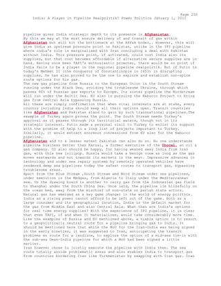 pipeline gives India strategic depth to its presence in Afghanistan.
By this we may at the most ensure delivery of and transit of gas within
Afghanistan but will hit the bottleneck at the AfPak boder,. However, this will
give India an upstream pressure point on Pakistan, unlike in the IPI pipeline
where india's role is marginalised with Iran concluding a deal with Pakistan
without India. This pressure point, if activated, could cost India also its
supplies, but that cost becomes affordable if alternative secure supplies are in
hand. Having once been TAPI's enthusiastic promoter, there would be no point if
India fails to be a player in the regional pipeline realpolitik. But if Putin is
today's Mehmet II (the conqueror of Constantinople in 1453) in disrupting
supplies, he has also proved to be the one to explore and establish non-spice
route options for his gas.
The new gas pipeline from Russia to the European Union is the South Stream
running under the Black Sea, avoiding the troublesome Ukraine, through which
passes 80% of Russian gas exports to Europe. Its sister pipeline the Nordstream
will run under the Baltic Sea. EU also is pursuing the Nabucco Project to bring
gas from Central Asia bypassing Russia.
All these are simply confirmation that when vital interests are at stake, every
country including India should keep all their options open. Transit countries
like Afghanistan and Pakistan stand to gain by such transnational pipelines.The
example of Turkey again proves the point. The South Stream needs Turkey's
approval as it passes through its territorial waters, though not in its
strategic interest. Putin made a personal visit to Turkey to enlist its support
with the promise of help to a long list of projects important to Turkey.
Similarly, it would extract enormous concessions from EU also for the Nabucco
pipeline.
Afghanistan and to a lesser extent Pakistan can also do so. No one understands
pipeline business better than Karzai, a former executive of the Unocal, an oil &
gas company. US also should be happy, for having weaned away India from Iran
gas, with this new lollipop. Russia would take a benign view as long as the gas
moves eastwards and not towards its markets in the west. Impressive advances in
technology and under sea repair systems by remotely operated vehicles have
rendered deep sea pipelines today the safest routes to transport gas, bypassing
troublesome areas.
Apart from the Blue Stream ,South Stream amd Nord Stream under sea pipelines,
under execution is the Medgaz, from Algeria to Italy under the Mediterranean
sea. On the drawing board is another to carry gas from the Indonesian gas field
to Shanghai under the South China Sea. Once laid, the pipeline lie blissfully on
the ocean bed, away from the mischief of non-state or pariah state actors.
Natural gas has emerged as a key game changer in the world of energy politics.
India as a rising power cannot afford to be left out of the game. Both as a
large consumer and its geographical location, India is the default market for
the gas from Middle East and also Central Asia. What then are India's options
for real time energy supplies? With the experience of IPI pipeline, it is clear
that even TAPI, if and when it materializes, would take considerably more time.
Like the examples of Russia and EU mentioned above, a viable option is to resort
to a geopolitically neutral route for a pipeline bringing gas to India. It
should be mentioned here that while the MoU for the Iran-India was being signed
in the early nineties, it was suggested to Iran, anticipating the transit
problems en route for a landline, to explore the option of a mid-sea tie-in with
the sub-sea Oman-India pipeline for which a MoU had been signed a little
earlier.
Iran however chose to jointly execute the pipeline with India then. The sea
route totally avoids problematic areas and also enables India to transport gas
from countries bordering Iran like Turkmenistan by swapping with Iran gas. Iran
Page 250
India: A Player in Pipeline Realpolitik? Power Politics January 1, 2011
 
