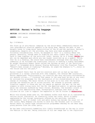 104 of 214 DOCUMENTS
The Nation (Pakistan)
January 27, 2010 Wednesday
ARTICLE: Karzai's bulky baggage
SECTION: NATIONWIDE INTERNATIONAL NEWS
LENGTH: 1049 words
By: I M Mohsin
The flare up of anti-Karzai campaign by the world media immediately before the
last presidential election appears to be dying down. Making the best of bad
bargain tends to trump moral sensitivities of the US and her partners. Karzai's
acceptance, despite all the glitches, may have also been prompted by the
following considerations. First, he managed to 'win' in a country where the
people, generally, though keen on fighting for their rights yet they find it
hard to come together at the political level. Second, he is a former UNOCAL-man
who can be depended upon while any new leader could end up as a gamble. Third,
that he is a Pashtun, who would have considerable leverage even now among his
community if he followed the traditional tactics in seeking a viable settlement
No wonder Secretary Robert Gates called the Taliban as part of the "political
fabric" in Islamabad while General Stanley McChrystal told The Financial Times:
"There's been enough of fighting." Besides, he urged the Afghans to "...focus on
the future and not the past."
Karzai himself feels that he and his election were not as bad as has been
projected in a recent interview with John Simpson, the veteran BBC journalist.
Karzai emphasised: "Unfortunately, our election was very seriously mistreated by
our western allies...." Claiming that peace in the area must be won at any cost,
he outlined his programme for the realisation of his stated-objective by a
change of strategy. The major thrust of his plan is to win over the Taliban
through the extensive use of silver bullets. He intends to provide liberal
financial support to those who opt for peace as against the war. As the war
simmers on with rising costs for the US, the American public is getting upset
about the reverses suffered by their forces. Moreover, the economic crunch in
the US is also demoralising them. Surveys/polls indicate that more of the
citizens do not like or support the expansion of the US forces in Afghanistan.
While this bloody drama goes on, the Afghans suffer much more as is indicated by
various social indicators. As insecurity rules the roost, which is badly
aggravated by the corrupt governance offered by the warlords, terrible
unemployment, lack of normal life and awful misery has become the usual lot of
the locals. Many Afghans are driven to work for the Taliban just to survive.
Karzai wants to launch huge infrastructure programmes whereby he can wean away
young persons from the other party.
He has been continuously hammering this likely breakthrough as the way to cross
the Rubicon in the war. Being conscious of his own image due to the inglorious
Page 252
 